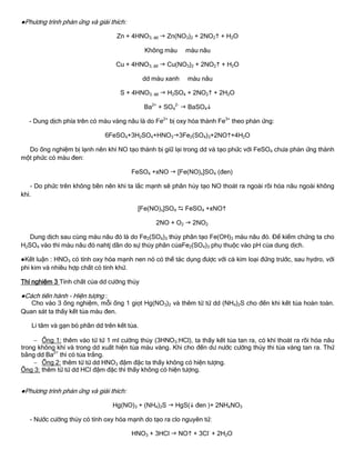 ●Phƣơng trình phản ứng và giải thích:
Zn + 4HNO3, đđ  Zn(NO3)2 + 2NO2 + H2O
Không màu màu nâu
Cu + 4HNO3, đđ  Cu(NO3)2 + 2NO2 + H2O
dd màu xanh màu nâu
S + 4HNO3, đđ  H2SO4 + 2NO2 + 2H2O
Ba2+
+ SO4
2-
 BaSO4
- Dung dịch phía trên có màu vàng nâu là do Fe2+
bị oxy hóa thành Fe3+
theo phản ứng:
6FeSO4+3H2SO4+HNO33Fe2(SO4)3+2NO+4H2O
Do ống nghiệm bị lạnh nên khí NO tạo thành bị giữ lại trong dd và tạo phức với FeSO4 chƣa phản ứng thành
một phức có màu đen:
FeSO4 +xNO  [Fe(NO)x]SO4 (đen)
- Do phức trên không bền nên khi ta lắc mạnh sẽ phân hủy tạo NO thoát ra ngoài rồi hóa nâu ngoài không
khí.
[Fe(NO)x]SO4  FeSO4 +xNO
2NO + O2  2NO2
Dung dịch sau cùng màu nâu đỏ là do Fe2(SO4)3 thủy phân tạo Fe(OH)3 màu nâu đỏ. Để kiểm chứng ta cho
H2SO4 vào thì màu nâu đỏ nahtj dần do sự thủy phân củaFe2(SO4)3 phụ thuộc vào pH của dung dịch.
●Kết luận : HNO3 có tính oxy hóa mạnh nen nó có thể tác dụng đƣợc với cả kim loại đứng trƣớc, sau hydro, với
phi kim và nhiều hợp chất có tính khử.
Thí nghiệm 3 Tính chất của dd cƣờng thủy
●Cách tiến hành - Hiện tƣợng :
Cho vào 3 ống nghiệm, mỗi ống 1 giọt Hg(NO3)2 và thêm từ từ dd (NH4)2S cho đến khi kết tủa hoàn toàn.
Quan sát ta thấy kết tủa màu đen.
Li tâm và gạn bỏ phần dd trên kết tủa.
 Ống 1: thêm vào từ từ 1 ml cƣờng thủy (3HNO3:HCl), ta thấy kết tủa tan ra, có khí thoát ra rồi hóa nâu
trong không khí và trong dd xuất hiện tủa màu vàng. Khi cho đến dƣ nƣớc cƣờng thủy thi tủa vàng tan ra. Thử
bằng dd Ba2+
thì có tủa trắng.
 Ống 2: thêm từ từ dd HNO3 đậm đặc ta thấy không có hiện tƣợng.
Ống 3: thêm từ từ dd HCl đậm đặc thì thấy không có hiện tƣợng.
●Phƣơng trình phản ứng và giải thích:
Hg(NO)3 + (NH4)2S  HgS( đen )+ 2NH4NO3
- Nƣớc cƣờng thủy có tính oxy hóa mạnh do tạo ra clo nguyên tử:
HNO3 + 3HCl  NO + 3Cl-
+ 2H2O
 
