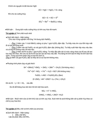 Chính clo nguyên tử đã hòa tan HgS:
2Cl + HgS  HgCl2 + S vàng
Khi cho dƣ cƣờng thủy:
6Cl + S  6Cl-
+ S6+
SO4
2-
+ Ba2+
 BaSO4 trắng
●Kết luận : Dung dịch nƣớc cƣờng thủy có tính oxy hóa rất mạnh.
Thí nghiệm 4 Tính chất muối nitrit
●Cách tiến hành - Hiện tƣợng :
Cho vào 4 ống nghiệm mỗi ống 1ml dung dịch NaNO2.
 Ống 1: thêm vào 1 ít dd KMnO4 loãng có pha 1 giọt H2SO4 đậm đặc. Ta thấy màu tím của hỗn hợp mất
đi và tạo dd trong suốt.
 Ống 2: thêm vào dd FeSO4 và vài giọt H2SO4 đậm đặc (không lắc). Ta thấy xuất hiện lớp màu nâu đen
và có bọt khí không màu rồi hóa nâu.
 Ống 3: thêm dd KI có pha 1 giọt H2SO4 loãng. Ta thấy đầu tiên dd có màu vàng nhạt của KI,sau đó tạo
tủa màu tím than. Khi cho dƣ dd KI thì tủa tan tạo dd màu nâu đất. Thử bằng hồ tinh bột thì thấy hồ tinh bột hóa
xanh. Trong quá trình phản ứng có bọt khí sinh ra.
Ống 4: thêm vài giọt H2SO4 đặc ta thấy dd có sủi bọt khí không màu.
●Phƣơng trình phản ứng và giải thích:
6H+
+2MnO4
2-
+5NO2
-
 5NO3
-
+ 2Mn2+
+ 3H2O ( Dd không màu )
Fe2+
+2H+
+NO2
-
 Fe3+
+ H2O + NO (Khí không màu)
FeSO4 + xNO  Fe(NO)xSO4 (Đen)
2I-
+2NO2
-
+4H+
2NO +I2 (Tím ) +2H2O
Khi dƣ KI: I2 + KI  KI3 nâu đất.
Do iốt dễ thăng hoa nên làm hồ tinh bột hóa xanh.
NO2
-
+ H+
 HNO2
3HNO2  HNO3 + 2NO +H2O
●Kết luận : Muối nitrit vừa có tính khử vừa có tính oxy hóa. Acid nitrit là acid không bền sẽ tự phân hủy theo cơ
chế tự oxy hóa khử.
Thí nghiệm 4 Điều chế và tính chất của amoniac
●Cách tiến hành - Hiện tƣợng :
 Điều chế NH3:
Lắp bộ phận điều chế NH3.
 