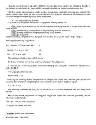 Cho vào ống nghiệm 3g NH4Cl và 5ml dd NaOH đậm đặc. Lắc kĩ ống nghiệm, đun nóng bằng đèn cồn và
thu khí thoát ra trong 1 erlen, khi nghe mùi NH3 bay ra và thành bình mờ nhƣ sƣơng mù thì ngƣng đun.
Đậy ống nghiệm bằng nút cao su có gắn ống thủy tinh và nhúng ngƣợc bình erlen vào chậu nƣớc có thêm
vài giọt phenolphtalein. Quan sát hiện tƣợng ta thấy nƣớc từ từ bị hút vào erlen sau đó bỗng nhiên phụt mạnh
và chuyển sang màu hồng chứng tỏ đây là môi trƣờng bazo.
 Cân bằng trong dung dịch NH3:
Lấy dd thu đƣợc thí nghiệm trên cho vào 4 ống nghiệm, mỗi ống nghiệm 1ml:
 Ống 1: thêm một ít dd NH4Cl và lắc cho tan ra ta thấy màu hồng nhạt dần. Cho đến dƣ thì màu hồng
không mất hẳn.
 Ống 2: thêm từ từ H2SO4 loãng đến dƣ ta thấy màu hồng nhạt dần rồi mất hẳn.
 Ống 3: đun nhẹ ta thấy màu hồng nhạt dần nhƣng không mất hẳn.
 Ống 4: giữ để so sánh.
So sánh màu trong 4 ống ta thấy màu dung dịch nhạt dần theo thứ tự ống 4 > ống 3 > ống 1 > ống 2.
●Phƣơng trình phản ứng và giải thích:
NH4Cl + NaOH
ot
 NH4OH + NaCl (1)
NH4OH
ot
 NH3 + H2O (2)
NH3 + H2O  NH4
+
+ OH-
(3)
Phenolphtalein hóa hồng là do có OH-
sinh ra.
Sở dĩ nƣớc bị hút vào erlen là vì áp suất trong erlen giảm. Âp suất giảm do:
+ 1 mol NH4OH khi tan trong nƣớc thì nó chỉ chiếm khoảng n5ml nhƣng nếu 1 mol NH4OH ở thể hơi thì nó
chiếm đến 22,4l.
+ NH3 ngƣng tụ và tan vao nƣớc.
NH4Cl  NH4
+
+ Cl-
Phản ứng này làm nồng độ NH4
+
tăng lên làm cân bằng (3) dịch chuyển theo chiều làm giảm OH-
nên màu
hồng nhạt dần. Nhƣng màu hồng không mất hẳn vì bản chất (3) vẫn là phản ứng thuận nghịch.
H+
+ OH -
 H2O
Acid vào trung hòa lƣợng OH –
trong dd. Khi cho đến dƣ acid thì hoàn toàn hết OH –
nên màu hồng của dd
mất hẳn.
Khi đun nóng thì NH3 bay hơi làm cân bằng phản ứng (3) dịch chuyển theo chiều làm giảm lƣợng OH-
nên
màu hồng của dd nhạt dần.
●Kết luận : - NH3 tan nhiều trong nƣớc.
- Dung dịch NH3 là một bazo yếu
Thí nghiệm 5 Nhiệt phân muối amoni
●Cách tiến hành - Hiện tƣợng :
 