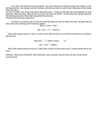  Cho một ít tinh thể NH4Cl vào ống nghiệm, đun nóng. Quan sát ta thấy trên thành ống nghiệm có tinh
thể trắng bám lên. Làm tƣơng tự nhƣ trên nhƣng ta cẩn thận xua hơi ẩm ra khỏi ống thì không xảy ra hiện tƣợng
thăng hoa vật lý.
Làm lại thí nghiệm trên nhƣng thay NH4Cl bằng (NH4)2SO4. Ta thấy khi đặt giấy tẩm phenolphtalein thì giấy
xuất hiện những vệt hồng, đồng thời dd còn lại tạo tủa trắng với dd Ba2+
và trên thành ống nghiệm không có
tinh thể trắng tạo thành. Đây là hiện tƣợng thănh hoa hóa học.
●Phƣơng trình phản ứng và giải thích:
- Do NH4Cl có nhiệt độ phân hủy lớn hơn nhiệt độ thăng hoa nên sẽ thăng hoa trƣớc. Khi gặp nhiệt độ
thấp và hơi nƣớc sẽ đọng lại trên thành ống nghiệm.
NH4Cl  NH3 + HCl
NH3 + HCl 2H O
 NH4Cl (r)
Đây là hiện tƣợng thăng hoa vật lý vì trƣớc khi đạt nhiệt độ phân hủy thì NH4Cl đã thăng hoa và không bị
biến đổi chất.
(NH4)2SO4
ot
 2NH3+H2SO4 (1)
Ba2+
+ SO4
2-
 BaSO4
Đây là hiện tƣợng thăng hoa hóa học vì (NH4)2SO4 bị phân hủy theo phản ứng (1), không thể kết hợp lại với
nhau.
●Kết luận : Muối amoni không bền, dễ bị nhiệt phân, phản ứng phân hủy phụ thuộc vào gốc acid tạo thành
muối amoni đó.
 