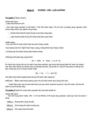 Baøi 6: HYDRO – OXI – LƢU HUỲNH
Thí nghiệm 1 Ñieàu cheá H2
●Cách tiến hành :
- Laép heä thoáng thu khí.
- Cho vaøo oáng nghieäm 3 haït keõm + 5ml HCl ñaäm ñaëc. Thu khí sinh ra baèng oáng nghieäm nhoû
chöùa ñaày nöôùc uùp ngöôïc trong chaäu.
- Chaâm löûa ñoát khí hydro thoaùt ra ôû ñaàu oáng daãn
- Laáy thaønh pheãu thuûy tinh khoâ chaø leân ngoïn löûa.
●Hiện tƣợng :
-Coù suûi boït khí raát maõnh lieät vaø sinh nhieàu nhieät.
-Coù tieáng noå nheï. Ngoïn löûa maøu vaøng, ñoàng thôøi toûa nhieàu nhieät.
-Ta thaáy coù hôi nöôùc ñoïng treân thaønh pheãu.
●Phƣơng trình phản ứng và giải thích:
Zn + 2HCl  ZnCl2 + H2  + Q
Do hydro taùc duïng vôùi oxi coù laãn trong oáng nghieäm vaø trong heä thoáng daãn khí neân coù tieáng
noå. Ban ñaàu löôïng oxi nhieàu neân coù tieáng noå lôùn. Ôû tæ leä 2:1 ñoát khí seõ phaùt ra tieáng noå
lôùn nhaát vaø sinh ra nhieàu nhieät nhaát:
2H2 + O2 
0
t
H2O +Q
Hôi nöôùc taïo thaønh gaëp thaønh thuûy tinh laïnh neân ngöng tuï.
●Kết luận : - Ñieàu cheá hydro baèng caùch cho kim loaïi maïnh taùc duïng vôùi acid.
- Hoãn hôïp hydro vaø oxi laø hoãn hôïp noå vaø maïnh nhaát khi tæ leä 2:1 taïo hôi nöôùc. Do ñoù khi
ñoát H2 traùnh tæ leä naøy.
Thí nghiệm 2 Hoaït tính cuûa hydro nguyeân töû vaø hydro phaân tö
●Cách tiến hành :
Cho 8ml dung dòch H2SO4 10% + 2 ml dd KMnO4 0.1M vaøo oáng nghieäm. Laéc kyõ roài chia laøm 3
oáng.
- OÁng 1: Duøng laøm oáng chuaån.
- OÁng 2: Cho luoàng khí hydro luoàng qua.
- OÁng 3: Cho vaøo vaøi haït keõm.
 