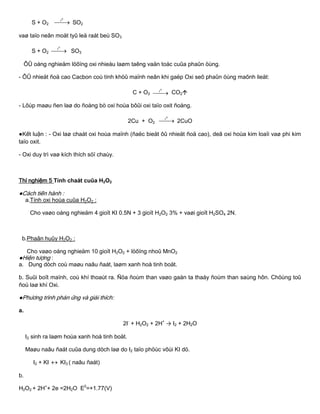S + O2 
0
t
SO2
vaø taïo neân moät tyû leä raát beù SO3
S + O2 
0
t
SO3
ÔÛ oáng nghieäm löôïng oxi nhieàu laøm taêng vaän toác cuûa phaûn öùng.
- ÔÛ nhieät ñoä cao Cacbon coù tính khöû maïnh neân khi gaëp Oxi seõ phaûn öùng maõnh lieät:
C + O2 
0
t
CO2
- Lôùp maøu ñen laø do ñoàng bò oxi hoùa bôûi oxi taïo oxit ñoàng.
2Cu + O2 
0
t
2CuO
●Kết luận : - Oxi laø chaát oxi hoùa maïnh (ñaëc bieät ôû nhieät ñoä cao), deã oxi hoùa kim loaïi vaø phi kim
taïo oxit.
- Oxi duy trì vaø kích thích söï chaùy.
Thí nghiệm 5 Tính chaát cuûa H2O2
●Cách tiến hành :
a.Tính oxi hoùa cuûa H2O2 :
Cho vaøo oáng nghieäm 4 gioït KI 0.5N + 3 gioït H2O2 3% + vaøi gioït H2SO4 2N.
b.Phaân huûy H2O2 :
Cho vaøo oáng nghieäm 10 gioït H2O2 + löôïng nhoû MnO2
●Hiện tƣợng :
a. Dung dòch coù maøu naâu ñaát, laøm xanh hoà tinh boät.
b. Suûi boït maïnh, coù khí thoaùt ra. Ñöa ñoùm than vaøo gaàn ta thaáy ñoùm than saùng hôn. Chöùng toû
ñoù laø khí Oxi.
●Phƣơng trình phản ứng và giải thích:
a.
2I-
+ H2O2 + 2H+
→ I2 + 2H2O
I2 sinh ra laøm hoùa xanh hoà tinh boät.
Maøu naâu ñaát cuûa dung dòch laø do I2 taïo phöùc vôùi KI dö.
I2 + KI  KI3 ( naâu ñaát)
b.
H2O2 + 2H+
+ 2e =2H2O E0
=+1.77(V)
 