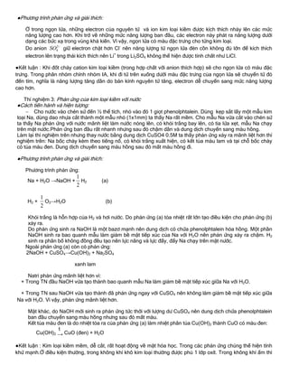 ●Phƣơng trình phản ứng và giải thích:
Ở trong ngọn lửa, những electron của nguyên tử và ion kim loại kiềm đƣợc kích thích nhảy lên các mức
năng lƣợng cao hơn. Khi trở về những mức năng lƣợng ban đầu, các electron này phát ra năng lƣợng dƣới
dạng các bức xạ trong vùng khả kiến. Vì vậy, ngọn lửa có màu đặc trƣng cho từng kim loại.
Do anion 2
4SO 
giữ electron chặt hơn Cl-
nên năng lƣợng từ ngọn lửa đèn cồn không đủ lớn để kích thích
electron lên trạng thái kích thích nên Li+
trong Li2SO4 không thể hiện đƣợc tính chất nhƣ LiCl.
●Kết luận : Khi đốt cháy cation kim loại kiềm (trong hợp chất với anion thích hợp) sẽ cho ngọn lửa có màu đặc
trƣng. Trong phân nhóm chính nhóm IA, khi đi từ trên xuống dƣới màu đặc trƣng của ngọn lửa sẽ chuyển từ đỏ
đến tím, nghĩa là năng lƣợng tăng dần do bán kính nguyên tử tăng, electron dễ chuyển sang mức năng lƣợng
cao hơn.
Thí nghiệm 3: Phản ứng của kim loại kiềm với nƣớc
●Cách tiến hành và hiện tƣợng:
 Cho nƣớc vào chén sứ đến ½ thể tích, nhỏ vào đó 1 giọt phenolphtalein. Dùng kẹp sắt lấy một mẫu kim
loại Na, dùng dao nhựa cắt thành một mẫu nhỏ (1x1mm) ta thấy Na rất mềm. Cho mẫu Na vừa cắt vào chén sứ
ta thấy Na phản ứng với nƣớc mãnh liệt làm nƣớc nóng lên, có khói trắng bay lên, có tia lửa xẹt, mẫu Na chạy
trên mặt nƣớc.Phản ứng ban đầu rất nhanh nhƣng sau đó chậm dần và dung dịch chuyển sang màu hồng.
Làm lại thí nghiệm trên nhƣng thay nƣớc bằng dung dịch CuSO4 0.5M ta thấy phản ứng xảy ra mãnh liệt hơn thí
nghiệm trên: Na bốc cháy kèm theo tiếng nổ, có khói trắng xuất hiện, có kết tủa màu lam và tại chỗ bốc cháy
có tủa màu đen. Dung dịch chuyển sang màu hồng sau đó mất màu hồng đi.
●Phƣơng trình phản ứng và giải thích:
Phƣơng trình phản ứng:
Na + H2O →NaOH +
1
2
H2 (a)
H2 +
1
2
O2→H2O (b)
Khói trắng là hỗn hợp của H2 và hơi nƣớc. Do phản ứng (a) tỏa nhiệt rất lớn tạo điều kiện cho phản ứng (b)
xảy ra.
Do phản ứng sinh ra NaOH là một bazơ mạnh nên dung dịch có chứa phenolphtalein hóa hồng. Một phần
NaOH sinh ra bao quanh mẫu làm giảm bề mặt tiếp xúc của Na với H2O nên phản ứng xảy ra chậm. H2
sinh ra phân bố không đồng đều tạo nên lực nâng và lực đẩy, đẩy Na chạy trên mặt nƣớc.
Ngoài phản ứng (a) còn có phản ứng:
2NaOH + CuSO4→Cu(OH)2 + Na2SO4
xanh lam
Natri phản ứng mãnh liệt hơn vì:
+ Trong TN đầu NaOH vừa tạo thành bao quanh mẫu Na làm giảm bề mặt tiếp xúc giữa Na với H2O.
+ Trong TN sau NaOH vừa tạo thành đã phản ứng ngay với CuSO4 nên không làm giảm bề mặt tiếp xúc giữa
Na với H2O. Vì vậy, phản ứng mãnh liệt hơn.
Mặt khác, do NaOH mới sinh ra phản ứng tức thời với lƣợng dƣ CuSO4 nên dung dịch chứa phenolphtalein
ban đầu chuyển sang màu hồng nhƣng sau đó mất màu.
Kết tủa màu đen là do nhiệt tỏa ra của phản ứng (a) làm nhiệt phân tủa Cu(OH)2 thành CuO có màu đen:
Cu(OH)2 →
t
CuO (đen) + H2O
●Kết luận : Kim loại kiềm mềm, dễ cắt, rất hoạt động về mặt hóa học. Trong các phản ứng chúng thể hiện tính
khử mạnh.Ở điều kiện thƣờng, trong không khí khô kim loại thƣờng đƣợc phủ 1 lớp oxít. Trong không khí ẩm thì
 