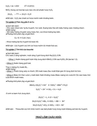 H2O2 + 2e = 2OH-
E0
=+0.87(V)
MnO2 ñoùng vai troø laø xuùc taùc cho söï phaân huûy H2O2.
2H2O2   2MnO
2H2O + O2
●Kết luận : H2O2 laø chaát oxi hoùa maïnh neân khoâng beàn.
Thí nghiệm 6 Phản ứng giữa S và Cu
●Cách tiến hành :
- Cho vaøo cheùn söù 1g löu huyønh, ñun soâi. Duøng keïp ñöa sôïi daây ñoàng vaøo mieäng cheùn .
●Hiện tƣợng :
- Sôïi daây ñoàng chuyeån sang maøu ñen, coù khoùi traéng bay leân.
●Phƣơng trình phản ứng và giải thích:
Cu +S  CuS ( ñen)
- Khoùi traéng laø löu huyønh bò boác hôi.
●Kết luận : Löu huyønh coù tính oxi hoùa maïnh ôû nhieät ñoä cao.
Thí nghiệm 7 Tính khử của tiosunfat
●Cách tiến hành :
Cho vaøo 2 oáng nghieäm, moãi oáng 2 gioït dung dòch Na2S2O3 0.5N.
- OÁng 1: theâm töøng gioït hoãn hôïp dung dòch KMnO4 0.5N vaø H2SO4 2N (tæ leä 1:2).
- OÁng 2: theâm töøng gioït Ioát.
Thay I2 baèng Cl2 hoaëc Br2 .
●Hiện tƣợng :
- OÁng 1: Phaûn öùng xaûy ra nhanh, DD maát maøu.Sau moät thôøi gian thì dung dòch bò ñuïc.
- OÁng 2: Maøu tím than cuûa I2 maát daàn ñeán khoâng maøu.Maøu vaøng luïc cuûa khí Clo vaø maøu ñoû
cuûa Brom maát maøu.
●Phƣơng trình phản ứng và giải thích:
8MnO4+5S2O3
2-
+14H+
 10SO4
2-
+8Mn2+
+7H2O
S2O3
2-
+ 2H+
 SO2 + S + H2O
-S sinh ra laøm ñuïc dung dòch.
2S2O3
2-
+ I2  2I-
+ S4O6
2-
5H2O+S2O3
2-
+4Br2  HSO4
-
+ 8Br-
+ 8H+
5H2O+S2O3
2-
+4Cl2  HSO4
-
+ 8Cl-
+ 8H+
●Kết luận : Thiosunfat coù tính khöû maïnh vaø deã phaân huûy trong moâi tröôøng axit taïo löu huyønh.
TRAÛ LÔØI CAÂU HOÛI:
 