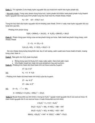Caâu 1:- Thí nghieäm 2 cho thaáy hydro nguyeân töû coù hoïat tính maïnh hôn hydro phaân töû.
- Nguyeân nhaân: Trong caùc phaûn öùng hoùa hoïc, hydro phaân töû tröôùc heát phaûi phaân huûy thaønh
hydro nguyeân töû maø quaù trình phaân huûy ñoù ñoøi hoûi thu nhieät nhieàu nhieät.
H2 = 2H molkJH /436
Trong khi ñoù ñoái vôùi hydro nguyeân töû thì khoâng caàn thieát. Chính vì vaäy maø hydro nguyeân töû coù
hoïat tính cao hôn.
Phöông trình phaûn öùng:
10[H] + 2KMnO4 + 3H2SO4  K2SO4 +2MnSO4 + 8H2O
Caâu 2: Phaûn öùng quan troïng cuûa oxi laø phaûn öùng oxi hoùa, ñaëc bieät laø phaûn öùng chaùy, sinh
nhieàu nhieät:
C + O2  CO2 + Q
C6H12O6 +6O2  6CO2 + 6H2O + Q
Oxi coù nhieàu öùng duïng trong thöïc teá: duy trì söï soáng, saûn xuaát caùc hoùa chaát cô baûn, duøng
trong y teá, ñeøn xì ……
Caâu3: Ñeå giöõ cho H2O2 beàn ta phaûi:
 Ñöïng trong caùc loï thuûy tinh maøu naâu saãm, ñeå choã raâm maùt.
 Cho theâm chaát öùc cheá nhö acid photphoric hay acid sunfuric.
Caâu 4:- Phöông trình ñieän töû theå hieän tính oxi hoùa cuûa löu huyønh:
S0
+2e  S2-
VD: H2 + S  H2S
- Phöông trình ñieän töû theå hieän tính khöû cuûa löu huyønh:
S0
– 4e  S4+
S0
– 64e  S6+
VD: S + O2 
0
t
SO2
S + 6HNO3ñ  H2SO4 + 6NO2  + 2H2O.
Caâu 5: Muoái thiosunfat coù tính khöû vì trong ion S2O3
2-
ngoaøi moät nguyeân töû S coù soá oxi hoùa +6
coøn moät nguyeân töû S coù soá oxi hoùa -2 neân thiosunfat coù tính khöû.
2 S2O3
2-
+ I2  2I-
+ S4O6
2-
5H2O + S2O3
2-
+ 4Br2  HSO4
-
+ 8Br-
+ 8H+
5H2O + S2O3
2-
+ 4Cl2  HSO4
-
+ 8Cl-
+ 8H+
8MnO4
-
+5S2O3
2-
+14H+
 10SO4
2-
+ 8Mn2+
+7H2O.
 