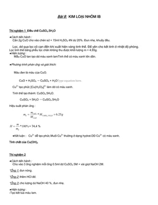 Bài 8: KIM LOẠI NHÓM IB
Thí nghiệm 1 Điều chế CuSO4.5H2O
●Cách tiến hành :
Cân 2g CuO cho vào chén sứ + 15ml H2SO4 4N dƣ 20%. Đun nhẹ, khuấy đều.
Lọc, dd qua lọc cô cạn đến khi xuất hiện váng tinh thể. Để yên cho kết tinh ở nhiệt độ phòng.
Lọc tinh thể bằng phễu lọc chân không thu đƣợc khối lƣợng m = 4,65g.
●Hiện tƣợng :
Mẫu CuO tan tạo dd màu xanh lamTinh thể có màu xanh lớn dần.
●Phƣơng trình phản ứng và giải thích:
Màu đen là màu của CuO.
CuO + H2SO4  CuSO4 + H2O
Cu2+
tạo phức [Cu(H2O)6]2+
làm dd có màu xanh.
Tinh thể tạo thành: CuSO4.5H2O.
CuSO4 + 5H2O  CuSO4.5H2O
Hiệu suất phản ứng :
4 2uSO .5* 6.25CuO
lt C H O
CuO
m
m M g
M
 
*100%
lt
m
H
m
 = 74,4 %
●Kết luận : Cu2+
dễ tạo phức.Muối Cu2+
thƣờng ở dạng hydrat.DD Cu2+
có màu xanh.
Tính chất của Cu(OH)2
Thí nghiệm 2
●Cách tiến hành :
Cho vào 3 ống nghiệm mỗi ống 0.5ml dd CuSO4 5M + vài giọt NaOH 2M.
*Ống 1: đun nóng.
*Ống 2: thêm HCl đđ.
*Ống 3: cho lƣợng dƣ NaOH 40 %, đun nhẹ.
●Hiện tƣợng :
-Tạo kết tủa màu lam.
 