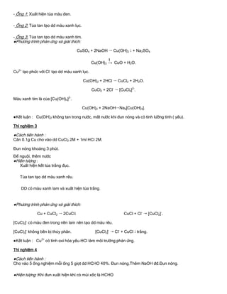 - Ống 1: Xuất hiện tủa màu đen.
- Ống 2: Tủa tan tạo dd màu xanh lục.
- Ống 3: Tủa tan tạo dd màu xanh tím.
●Phƣơng trình phản ứng và giải thích:
CuSO4 + 2NaOH  Cu(OH)2  + Na2SO4
Cu(OH)2 →
t
CuO + H2O.
Cu2+
tạo phức với Cl-
tạo dd màu xanh lục.
Cu(OH)2 + 2HCl  CuCl2 + 2H2O.
CuCl2 + 2Cl-
 [CuCl4]2-
.
Màu xanh tím là của [Cu(OH)4]2-
.
Cu(OH)2 + 2NaOHNa2[Cu(OH)4].
●Kết luận : Cu(OH)2 không tan trong nƣớc, mất nƣớc khi đun nóng và có tính lƣỡng tính ( yếu).
Thí nghiệm 3
●Cách tiến hành :
Cân 0.1g Cu cho vào dd CuCl2 2M + 1ml HCl 2M.
Đun nóng khoảng 3 phút.
Để nguội, thêm nƣớc
●Hiện tƣợng :
Xuất hiện kết tủa trắng đục.
Tủa tan tạo dd màu xanh rêu.
DD có màu xanh lam và xuất hiện tủa trắng.
●Phƣơng trình phản ứng và giải thích:
Cu + CuCl2  2CuCl CuCl + Cl-
 [CuCl2]-
.
[CuCl2]-
có màu đen trong nền lam nên tạo dd màu rêu.
[CuCl2]-
không bền bị thủy phân. [CuCl2]-
 Cl-
+ CuCl  trắng.
●Kết luận : Cu2+
có tính oxi hóa yếu.HCl làm môi trƣờng phản ứng.
Thí nghiệm 4
●Cách tiến hành :
Cho vào 5 ống nghiệm mỗi ống 5 giọt dd HCHO 40%. Đun nóng.Thêm NaOH đđ.Đun nóng.
●Hiện tƣợng :Khi đun xuất hiện khí có mùi xốc là HCHO
 