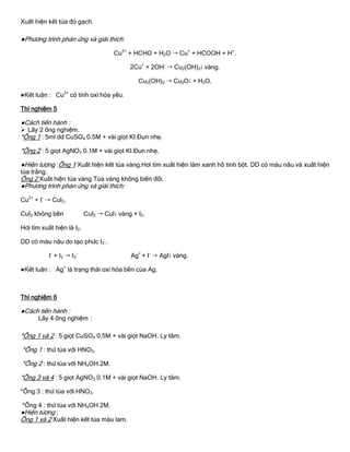 Xuất hiện kết tủa đỏ gạch.
●Phƣơng trình phản ứng và giải thích:
Cu2+
+ HCHO + H2O  Cu+
+ HCOOH + H+
.
2Cu+
+ 2OH-
 Cu2(OH)2 vàng.
Cu2(OH)2  Cu2O + H2O.
●Kết luận : Cu2+
có tính oxi hóa yếu.
Thí nghiệm 5
●Cách tiến hành :
 Lấy 2 ống nghiệm.
*Ống 1 : 5ml dd CuSO4 0.5M + vài giọt KI.Đun nhẹ.
*Ống 2 : 5 giọt AgNO3 0.1M + vài giọt KI.Đun nhẹ.
●Hiện tƣợng :Ống 1 Xuất hiện kết tủa vàng.Hơi tím xuất hiện làm xanh hồ tinh bột. DD có màu nâu và xuất hiện
tủa trắng.
Ống 2 Xuất hiện tủa vàng.Tủa vàng không biến đổi.
●Phƣơng trình phản ứng và giải thích:
Cu2+
+ I-
 CuI2.
CuI2 không bền CuI2  CuI vàng + I2.
Hơi tím xuất hiện là I2.
DD có màu nâu do tạo phức I3
-
.
I-
+ I2  I3
-
Ag+
+ I-
 AgI vàng.
●Kết luận : Ag+
là trạng thái oxi hóa bền của Ag.
Thí nghiệm 6
●Cách tiến hành :
Lấy 4 ống nghiệm :
*Ống 1 và 2 : 5 giọt CuSO4 0.5M + vài giọt NaOH. Ly tâm.
*Ống 1 : thử tủa với HNO3.
*Ống 2 : thử tủa với NH4OH 2M.
*Ống 3 và 4 : 5 giọt AgNO3 0.1M + vài giọt NaOH. Ly tâm.
*Ống 3 : thử tủa với HNO3.
*Ống 4 : thử tủa với NH4OH 2M.
●Hiện tƣợng :
Ống 1 và 2 Xuất hiện kết tủa màu lam.
 