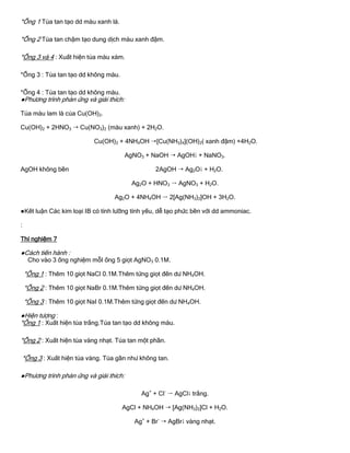 *Ống 1 Tủa tan tạo dd màu xanh lá.
*Ống 2 Tủa tan chậm tạo dung dịch màu xanh đậm.
*Ống 3 và 4 : Xuất hiện tủa màu xám.
*Ống 3 : Tủa tan tạo dd không màu.
*Ống 4 : Tủa tan tạo dd không màu.
●Phƣơng trình phản ứng và giải thích:
Tủa màu lam là của Cu(OH)2.
Cu(OH)2 + 2HNO3  Cu(NO3)2 (màu xanh) + 2H2O.
Cu(OH)2 + 4NH4OH [Cu(NH3)4](OH)2( xanh đậm) +4H2O.
AgNO3 + NaOH  AgOH + NaNO3.
AgOH không bền 2AgOH  Ag2O + H2O.
Ag2O + HNO3  AgNO3 + H2O.
Ag2O + 4NH4OH  2[Ag(NH3)2]OH + 3H2O.
●Kết luận Các kim loại IB có tính lƣỡng tính yếu, dễ tạo phức bền với dd ammoniac.
:
Thí nghiệm 7
●Cách tiến hành :
Cho vào 3 ống nghiệm mỗI ống 5 giọt AgNO3 0.1M.
*Ống 1 : Thêm 10 giọt NaCl 0.1M.Thêm từng giọt đến dƣ NH4OH.
*Ống 2 : Thêm 10 giọt NaBr 0.1M.Thêm từng giọt đến dƣ NH4OH.
*Ống 3 : Thêm 10 giọt NaI 0.1M.Thêm từng giọt đến dƣ NH4OH.
●Hiện tƣợng :
*Ống 1 : Xuất hiện tủa trắng.Tủa tan tạo dd không màu.
*Ống 2 : Xuất hiện tủa vàng nhạt. Tủa tan một phần.
*Ống 3 : Xuất hiện tủa vàng. Tủa gần nhƣ không tan.
●Phƣơng trình phản ứng và giải thích:
Ag+
+ Cl-
 AgCl trắng.
AgCl + NH4OH  [Ag(NH3)2]Cl + H2O.
Ag+
+ Br-
 AgBr vàng nhạt.
 