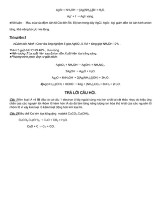 AgBr + NH4OH  [Ag(NH3)2]Br + H2O.
Ag+
+ I-
 AgI vàng.
●Kết luận : Màu của tủa đậm dần từ Clo đến Íôt. Độ tan trong dãy AgCl, AgBr, AgI giảm dần do bán kính anion
tăng, khả năng bị cực hóa tăng.
Thí nghiệm 8
●Cách tiến hành : Cho vào ống nghiệm 5 giọt AgNO3 0.1M + từng giọt NH4OH 10% .
Thêm 5 giọt dd HCHO 40% , đun nóng.
●Hiện tƣợng :Tủa xuất hiện sau đó tan dần.Xuất hiện tủa trắng sáng.
●Phƣơng trình phản ứng và giải thích:
AgNO3 + NH4OH  AgOH + NH4NO3.
2AgOH  Ag2O + H2O.
Ag2O + 4NH4OH  2[Ag(NH3)2](OH) + 3H2O.
4[Ag(NH3)2](OH) + HCHO  4Ag + (NH4)2CO3 + 6NH3 + 2H2O.
TRẢ LỜI CÂU HỎI.
Câu 1:Kim loại IA và IB đều có cơ cấu 1 electron ở lớp ngoài cùng mà tính chất lại rất khác nhau do hiệu ứng
chắn của các nguyên tố nhóm IB kém hơn IA do đó làm tăng năng lƣợng ion hóa thứ nhất của các nguyên tố
nhóm IB vì vậy kim loại IB kém hoạt động hơn kim loại IA.
Câu 2:Điều chế Cu kim loại từ quặng malakit CuCO3.Cu(OH)2.
CuCO3.Cu(OH)2  CuO + CO2 + H2O.
CuO + C  Cu + CO.
 