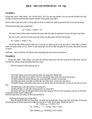 Bài 9: KIM LOẠI NHÓM IIB (Zn – Cd – Hg)
Thí nghiệm 1
●Cách tiến hành - Hiện tƣợng : Lấy 1ml dd H2SO4 10% cho vào ống nghiệm, cho vào đó một hạt kẽm kim loại.
Ta thấy có bọt khí xuất hiện bám quanh hạt kẽm nhƣng phản ứng chậm.
Khi cho thêm 2 giọt dd CuSO4 0,1M ta thấy khí thoát ra nhiều hơn, phản ứng nhanh hơn, có tủa đỏ tạo thành.
●Phƣơng trình phản ứng và giải thích:
Zn + H2SO4  ZnSO4 + H2
Khí hydro thoát ra bám quanh hạt kẽm làm giảm diện tích tiếp xúc giữa kẽm và acid nên phản ứng chậm.
Khi cho CuSO4 vào thì Zn sẽ tác dụng với CuSO4 tạo đồng bám trên bề mặt hạt kẽm:
Zn + CuSO4  ZnSO4 + Cu
Khi đó hạt kẽm thành một pin điện hóa. Trong đó, Cu đóng vai trò là cực âm nên H+
nhận điện tử chuyển
thành khí hydro thoát ra ở Cu. Chính vì vậy không gây cản trở sự tiếp xúc giữa Zn và H2SO4 nên phản ứng xảy
ra nhanh.
●Kết luận : kẽm có tính khử, nó đẩy kim loại hoạt động yếu hơn ra khỏi muối của nó.
Thí nghiệm 2
●Cách tiến hành - Hiện tƣợng : Làm sạch bề mặt kẽm bằng cách cho tác dụng với HCl đặc trƣớc. Sau đó
cho kẽm lần lƣợt tác dụng trong điều kiện đun nóng:
 Với H2O: không có hiện tƣợng gì xảy ra.
 Với H2SO4 loãng: có bọt khí quanh hạt kẽm, tạo dung dịch không màu.
 Với H2SO4 đặc: thấy có sủi bọt khí. Khi đun nóng phản ứng nhanh hơn và có khí mùi sốc.
 Với HNO3 loãng: sủi bọt khí không màu, phản ứng diễn ra chậm và tỏa nhiệt.
 Với HNO3 đặc: phản ứng diễn ra mãnh liệt, tỏa nhiệt mạnh, có khí màu nâu bay ra.
 Với NaOH loãng: miếng kẽm trắng hơn và có bọt khí trên bề mặt hạt kẽm, có tạo các hạt rắn nhỏ màu
đen.
 Với NaOH đặc: xuất hiện bọt khí li ti nhƣng rất ít.
 Với NH4OH đặc: có xuất hiện những bọt khí li ti nhƣng rất ít.
 Với NH4Cl bão hòa: khi để nguội không thấy hiện tƣợng gì. Còn khi đun nóng phản ứng xảy ra rất chậm,
có bọt khí li ti bám quanh miếng kẽm.
Với ZnCl2 bão hòa, đun nóng: có rất ít bọt khí thoát ra.
●Phƣơng trình phản ứng và giải thích:
- Theo lý thuyết thì kẽm tác dụng đƣợc với nƣớc tạo hydroxit kẽm nhƣng trên thực tế thì kẽm bị bao phủ
bởi một lớp oxit ZnO bền ngăn cản sự tiếp xúc của Zn với nƣớc. Do đó phản ứng không xảy ra.
Zn + H2SO4 loãng  ZnSO4 + H2
Zn + H2SO4 đđ
ot
 ZnSO4 + SO2 + H2O
5Zn+12HNO3 loãng 5Zn(NO3)2 +N2+ 6H2O
 