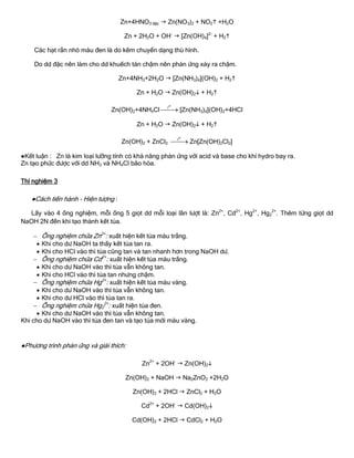 Zn+4HNO3 đặc  Zn(NO3)2 + NO2 +H2O
Zn + 2H2O + OH-
 [Zn(OH)4]2-
+ H2
Các hạt rắn nhỏ màu đen là do kẽm chuyển dạng thù hình.
Do dd đặc nên làm cho dd khuếch tán chậm nên phản ứng xảy ra chậm.
Zn+4NH3+2H2O  [Zn(NH3)4](OH)2 + H2
Zn + H2O  Zn(OH)2 + H2
Zn(OH)2+4NH4Cl
ot
 [Zn(NH3)4](OH)2+4HCl
Zn + H2O  Zn(OH)2 + H2
Zn(OH)2 + ZnCl2
ot
 Zn[Zn(OH)2Cl2]
●Kết luận : Zn là kim loại lƣỡng tính có khả năng phản ứng với acid và base cho khí hydro bay ra.
Zn tạo phức đƣợc với dd NH3 và NH4Cl bão hòa.
Thí nghiệm 3
●Cách tiến hành - Hiện tƣợng :
Lấy vào 4 ống nghiệm, mỗi ống 5 giọt dd mỗi loại lần lƣợt là: Zn2+
, Cd2+
, Hg2+
, Hg2
2+
. Thêm từng giọt dd
NaOH 2N đến khi tạo thành kết tủa.
 Ống nghiệm chứa Zn2+
: xuất hiện kết tủa màu trắng.
 Khi cho dƣ NaOH ta thấy kết tủa tan ra.
 Khi cho HCl vào thì tủa cũng tan và tan nhanh hơn trong NaOH dƣ.
 Ống nghiệm chứa Cd2+
: xuất hiện kết tủa màu trắng.
 Khi cho dƣ NaOH vào thì tủa vẫn không tan.
 Khi cho HCl vào thì tủa tan nhƣng chậm.
 Ống nghiệm chứa Hg2+
: xuất hiện kết tủa màu vàng.
 Khi cho dƣ NaOH vào thì tủa vẫn không tan.
 Khi cho dƣ HCl vào thì tủa tan ra.
 Ống nghiệm chứa Hg2
2+
: xuất hiện tủa đen.
 Khi cho dƣ NaOH vào thì tủa vẫn không tan.
Khi cho dƣ NaOH vào thì tủa đen tan và tạo tủa mới màu vàng.
●Phƣơng trình phản ứng và giải thích:
Zn2+
+ 2OH-
 Zn(OH)2
Zn(OH)2 + NaOH  Na2ZnO2 +2H2O
Zn(OH)2 + 2HCl  ZnCl2 + H2O
Cd2+
+ 2OH-
 Cd(OH)2
Cd(OH)2 + 2HCl  CdCl2 + H2O
 