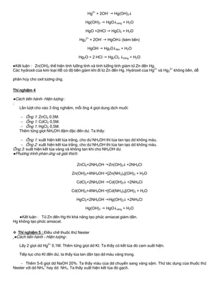 Hg2+
+ 2OH-
 Hg(OH)2
Hg(OH)2  HgOvàng + H2O
HgO +2HCl  HgCl2 + H2O
Hg2
2+
+ 2OH-
 HgOH (kém bền)
HgOH  Hg2Ođen + H2O
Hg2O + 2 HCl  Hg2Cl2 trắng + H2O
●Kết luận : Zn(OH)2 thể hiện tính lƣỡng tính và tính lƣỡng tính giảm từ Zn đến Hg.
Các hydroxit của kim loại IIB có độ bền giảm khi đi từ Zn đến Hg. Hydroxit của Hg2+
và Hg2
2+
không bền, dễ
phân hủy cho oxit tƣơng ứng.
Thí nghiệm 4
●Cách tiến hành- Hiện tƣợng :
:
Lần lƣợt cho vào 3 ống nghiệm, mỗi ống 4 giọt dung dịch muối:
 Ống 1: ZnCl2 0,5M.
 Ống 1: CdCl2 0,5M.
 Ống 1: HgCl2 0,5M.
Thêm từng giọt NH4OH đậm đặc đến dƣ. Ta thấy:
 Ống 1: xuất hiện kết tủa trắng, cho dƣ NH4OH thì tủa tan tạo dd không màu.
 Ống 2: xuất hiện kết tủa trắng, cho dƣ NH4OH thì tủa tan tạo dd không màu.
Ống 3: xuất hiện kết tủa vàng và không tan khi cho NH4OH dƣ.
●Phƣơng trình phản ứng và giải thích:
ZnCl2+2NH4OH Zn(OH)2 +2NH4Cl
Zn(OH)2+4NH4OH[Zn(NH3)4](OH)2 + H2O
CdCl2+2NH4OH Cd(OH)2 +2NH4Cl
Cd(OH)2+4NH4OH[Cd(NH3)4](OH)2 + H2O
HgCl2+2NH4OH Hg(OH)2 +2NH4Cl
Hg(OH)2  HgOvàng + H2O
●Kết luận : Từ Zn đến Hg thì khả năng tạo phức amiacat giảm dần.
Hg không tạo phức amiacat.
 Thí nghiệm 5 : Điều chế thuốc thử Nester
●Cách tiến hành - Hiện tƣợng :
Lấy 2 giọt dd Hg2+
0,1M. Thêm từng giọt dd KI. Ta thấy có kết tủa đỏ cam xuất hiện.
Tiếp tục cho KI đến dƣ, ta thấy tủa tan dần tạo dd màu vàng trong.
 Thêm 5-6 giọt dd NaOH 20%. Ta thấy màu của dd chuyển sang vàng sậm. Thử tác dụng của thuốc thử
Nester với dd NH4
+
hay dd NH3. Ta thấy xuất hiện kết tủa đỏ gạch.
 