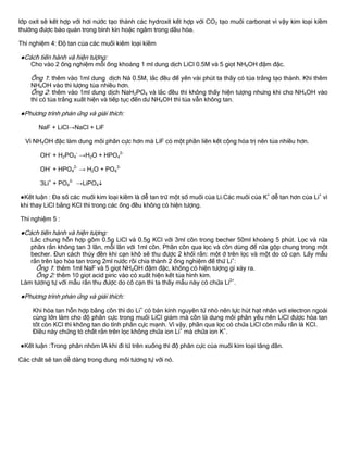 lớp oxít sẽ kết hợp với hơi nƣớc tạo thành các hydroxít kết hợp với CO2 tạo muối carbonat vì vậy kim loại kiềm
thƣờng đƣợc bảo quản trong bình kín hoặc ngâm trong dầu hỏa.
Thí nghiệm 4: Độ tan của các muối kiêm loại kiềm
●Cách tiến hành và hiện tƣợng:
Cho vào 2 ống nghiệm mỗi ống khoảng 1 ml dung dịch LiCl 0.5M và 5 giọt NH4OH đậm đặc.
Ống 1: thêm vào 1ml dung dịch Nà 0.5M, lắc đều để yên vài phút ta thấy có tủa trắng tạo thành. Khi thêm
NH4OH vào thì lƣợng tủa nhiều hơn.
Ống 2: thêm vào 1ml dung dịch NaH2PO4 và lắc đều thì không thấy hiện tƣợng nhƣng khi cho NH4OH vào
thì có tủa trắng xuất hiện và tiếp tục đến dƣ NH4OH thì tủa vẫn không tan.
●Phƣơng trình phản ứng và giải thích:
NaF + LiCl→NaCl + LiF
Vì NH4OH đặc làm dung môi phân cực hơn mà LiF có một phần liên kết cộng hóa trị nên tủa nhiều hơn.
OH-
+ H2PO4
-
→H2O + HPO4
2-
OH-
+ HPO4
2-
→ H2O + PO4
3-
3Li+
+ PO4
3-
→LiPO4
●Kết luận : Đa số các muối kim loại kiềm là dễ tan trừ một số muối của Li.Các muối của K+
dễ tan hơn của Li+
vì
khi thay LiCl bằng KCl thì trong các ống đều không có hiện tƣợng.
Thí nghiệm 5 :
●Cách tiến hành và hiện tƣợng:
Lắc chung hỗn hợp gồm 0.5g LiCl và 0.5g KCl với 3ml cồn trong becher 50ml khoảng 5 phút. Lọc và rửa
phần rắn không tan 3 lần, mỗi lần với 1ml cồn. Phần cồn qua lọc và cồn dùng để rửa gộp chung trong một
becher. Đun cách thủy đền khi cạn khô sẽ thu đƣợc 2 khối rắn: một ở trên lọc và một do cô cạn. Lấy mẫu
rắn trên lạo hòa tan trong 2ml nƣớc rồi chia thành 2 ống nghiệm để thử Li+
:
Ống 1: thêm 1ml NaF và 5 giọt NH4OH đậm đặc, không có hiện tƣợng gì xảy ra.
Ống 2: thêm 10 giọt acid piric vào có xuất hiện kết tủa hình kim.
Làm tƣơng tự với mẫu rắn thu đƣợc do cô cạn thì ta thấy mẫu này có chứa Li2+
.
●Phƣơng trình phản ứng và giải thích:
Khi hòa tan hỗn hợp bằng cồn thì do Li+
có bán kính nguyên tử nhỏ nên lực hút hạt nhân vơi electron ngoài
cùng lớn làm cho độ phân cực trong muối LiCl giảm mà cồn là dung môi phân yếu nên LiCl đƣợc hòa tan
tốt còn KCl thì không tan do tính phân cực mạnh. Vì vậy, phần qua lọc có chứa LiCl còn mẫu rắn là KCl.
Điều này chứng tỏ chất rắn trên lọc không chứa ion Li+
mà chứa ion K+
.
●Kết luận :Trong phân nhóm IA khi đi từ trên xuống thì độ phân cực của muối kim loại tăng dần.
Các chất sẽ tan dễ dàng trong dung môi tƣơng tự với nó.
 