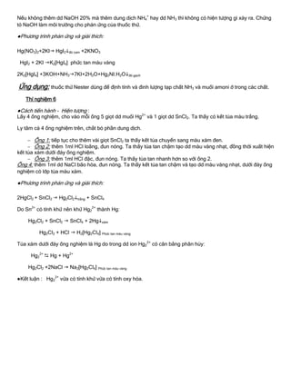 Nếu không thêm dd NaOH 20% mà thêm dung dịch NH4
+
hay dd NH3 thì không có hiện tƣợng gì xảy ra. Chứng
tỏ NaOH làm môi trƣờng cho phản ứng của thuốc thử.
●Phƣơng trình phản ứng và giải thích:
Hg(NO3)2+2KI HgI2đỏ cam +2KNO3
HgI2 + 2KI K2[HgI4] phức tan màu vàng
2K2[HgI4] +3KOH+NH37KI+2H2O+Hg2NI.H2Ođỏ gạch
Ứng dụng: thuốc thử Nester dùng để định tính và đinh lƣợng tạp chất NH3 và muối amoni ở trong các chất.
Thí nghiệm 6
●Cách tiến hành - Hiện tƣợng :
Lấy 4 ống nghiệm, cho vào mỗi ống 5 giọt dd muối Hg2+
và 1 giọt dd SnCl2. Ta thấy có kết tủa màu trắng.
Ly tâm cả 4 ống nghiệm trên, chắt bỏ phần dung dịch.
 Ống 1: tiếp tục cho thêm vài giọt SnCl2 ta thấy kết tủa chuyển sang màu xám đen.
 Ống 2: thêm 1ml HCl loãng, đun nóng. Ta thấy tủa tan chậm tạo dd màu vàng nhạt, đồng thời xuất hiện
kết tủa xám dƣới đáy ống nghiệm.
 Ống 3: thêm 1ml HCl đặc, đun nóng. Ta thấy tủa tan nhanh hơn so với ống 2.
Ống 4: thêm 1ml dd NaCl bão hòa, đun nóng. Ta thấy kết tủa tan chậm và tạo dd màu vàng nhạt, dƣới đáy ống
nghiệm có lớp tủa màu xám.
●Phƣơng trình phản ứng và giải thích:
2HgCl2 + SnCl2  Hg2Cl2trắng + SnCl4
Do Sn2+
có tính khử nên khử Hg2
2+
thành Hg:
Hg2Cl2 + SnCl2  SnCl4 + 2Hgxám
Hg2Cl2 + HCl  H2[Hg2Cl4] Phức tan màu vàng
Tủa xám dƣới đáy ống nghiệm là Hg do trong dd ion Hg2
2+
có cân bằng phân hủy:
Hg2
2+
 Hg + Hg2+
Hg2Cl2 +2NaCl  Na2[Hg2Cl4] Phức tan màu vàng
●Kết luận : Hg2
2+
vừa có tính khử vừa có tính oxy hóa.
 