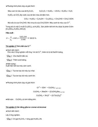 ●Phƣơng trình phản ứng và giải thích:
Màu cam là màu của dd K2Cr2O7. K2Cr2O7 + H2SO4  2CrO3 + K2SO4 + H2O.
H2SO4 và CrO3 lấy nƣớc của dd làm màu dd đậm hơn.
CrO3 + H2SO4 + C2H5OH  Cr2(SO4)3 + CH3CHO + CH3C OOH.
Mùi sốc là của CH3CHO. Mùi chua là của CH3COOH. Màu xanh là màu của Cr3+
.
Trong dd có mặt 2 muốI Cr2(SO4)3 và K2SO4. Sản phẩm kết tinh thu đƣợc là phèn Crôm
[Cr2(SO4)3.K2SO4.24H2O]
Hiệu suất :
100%
lt
m
H x
m
 = 58.03 %
Thí nghiệm 3 Tính chất của Cr+3
●Cách tiến hành :
Cho vào 2 ống nghiệm mỗI ống 1ml dd Cr3+
, thêm từ từ dd NaOH loãng.
*Ống 1 : Cho NaOH đến dƣ.
*Ống 2 : Thêm acid loãng.
●Hiện tƣợng :
Xuất hiện kết tủa màu xám xanh.
*Ống 1 : Tủa tan tạo dd màu lục nhạt.
*Ống 2 : Tủa tan tạo dd màu xanh tím.
●Phƣơng trình phản ứng và giải thích:
Cr3+
+ 3OH-
 Cr(OH)3 xanh xám.
Cr(OH)3 + 3NaOH  [Cr(OH)6]Na3 lục nhạt.
Cr(OH)3 + 3H3O+
 [Cr3
(H2O)6]3+
●Kết luận : Cr(OH)3 có tính lƣỡng tính.
Thí nghiệm 5 Cân bằng giữa ion cromat và bicromat
●Cách tiến hành :
Lấy 2 ống nghiệm.
*Ống 1 :3-4 giọt K2CrO4 + từng giọt H2SO4 2N.
 