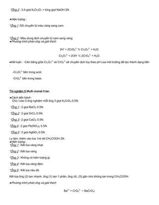 *Ống 2 : 3-4 giọt K2Cr2O7 + từng giọt NaOH 2N
●Hiện tƣợng :
*Ống 1 :DD chuyển từ màu vàng sang cam.
*Ống 2 : Màu dung dịch chuyển từ cam sang vàng.
●Phƣơng trình phản ứng và giải thích:
2H+
+ 2CrO4
2-
 Cr2O7
2-
+ H2O.
Cr2O7
2-
+ 2OH-
 2CrO4
2-
+ H2O.
●Kết luận : -Cân bằng giữa Cr2O7
2-
và CrO4
2-
sẽ chuyển dịch tùy theo pH của môi trƣờng để tạo thành dạng bền
:
-Cr2O7
2-
bền trong acid.
-CrO4
2-
bền trong base.
Thí nghiệm 6 Muối cromat ít tan
●Cách tiến hành :
Cho 1vào 5 ống nghiệm mỗI ống 3 giọt K2CrO4 0.5N.
*Ống 1 : 2 giọt BaCl2 0.5N.
*Ống 2 : 2 giọt SrCl2 0.5N.
*Ống 3 : 2 giọt CaCl2 0.5N.
*Ống 4 : 2 giọt Pb(NO3)2 0.5N.
*Ống 5 : 2 giọt AgNO3 0.5N.
Ly tâm, thêm vào tủa 1ml dd CH3COOH 2N.
●Hiện tƣợng :
*Ống 1 : Kết tủa vàng nhạt.
*Ống 2 : Kết tủa vàng.
*Ống 3 : Không có hiên tƣợng gì.
*Ống 4 : Kết tủa vàng đậm.
*Ống 5 : Kết tủa nâu đỏ
Kết tủa ống (2) tan nhanh, ống (1) tan 1 phần, ống (4), (5) gần nhƣ không tan trong CH3COOH.
●Phƣơng trình phản ứng và giải thích:
Ba2+
+ CrO4
2-
 BaCrO4
 