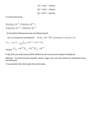 Sr2+
+ CrO4
2-
 SrCrO4
Pb2+
+ CrO4
2-
 PbCrO4
Ag+
+ CrO4
2-
 Ag2CrO4
Ta có thứ tự tích số tan:
3,15 4.44
4 4
11.95 13.75
2 4 4
( ) 10 ( ) 10
( ) 10 ( ) 10
T CaCrO T SrCrO
T Ag CrO T PbCrO
 
 
   
  
Do đó CaCrO4 không tạo tủa trong môi trƣờng trung tính.
Lấy 1 pƣ của acid và muối không tan:
' 2
4 2 4 2 2 2 72 ( )
K
SrCrO H H CrO H O H Cr O Sr 
  
2
4.44 3.04 0
1,2 0,98 ( 6.5)
1
' * *10 10 10
10
stSr
K T

  
   
Tƣơng tự : 2 2
2.45 4.47 6.27
' 10 ' 10 ' 10Ba Ag Pb
K K K  
  
  
Vì vậy SrCrO4 tan nhiều trong H3COOH, BaCrO4 tan rất ít và các tủa còn lại gần nhƣ không tan.
●Kết luận : -Trừ muối Cromat kim loại kiềm, aomoni, magie, canxi, các muối cromat ít tan nhƣng dể tan trong
môi trƣờng acid.
-Trong một phân nhóm độ tan giảm dần từ trên xuống.
 