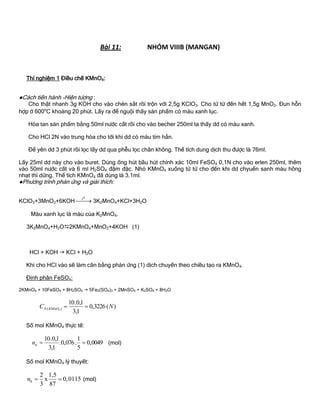 Bài 11: NHÓM VIIIB (MANGAN)
Thí nghiệm 1 Điều chế KMnO4:
●Cách tiến hành -Hiện tƣợng :
Cho thật nhanh 3g KOH cho vào chén sắt rồi trộn với 2,5g KClO3. Cho từ từ đến hết 1,5g MnO2. Đun hỗn
hợp ở 600o
C khoảng 20 phút. Lấy ra để nguội thấy sản phẩm có màu xanh lục.
Hòa tan sản phẩm bằng 50ml nƣớc cất rồi cho vào becher 250ml ta thấy dd có màu xanh.
Cho HCl 2N vào trung hòa cho tới khi dd có màu tím hẳn.
Để yên dd 3 phút rồi lọc lấy dd qua phễu lọc chân không. Thể tích dung dịch thu đƣợc là 76ml.
Lấy 25ml dd này cho vào buret. Dùng ống hút bầu hút chính xác 10ml FeSO4 0,1N cho vào erlen 250ml, thêm
vào 50ml nƣớc cất và 6 ml H2SO4 đậm đặc. Nhỏ KMnO4 xuống từ từ cho đến khi dd chyuển sanh màu hồng
nhạt thì dừng. Thể tích KMnO4 đã dùng là 3.1ml.
●Phƣơng trình phản ứng và giải thích:
KClO3+3MnO2+6KOH
ot
 3K2MnO4+KCl+3H2O
Màu xanh lục là màu của K2MnO4.
3K2MnO4+H2O2KMnO4+MnO2+4KOH (1)
HCl + KOH  KCl + H2O
Khi cho HCl vào sẽ làm cân bằng phản ứng (1) dịch chuyển theo chiều tạo ra KMnO4.
Định phân FeSO4:
2KMnO4 + 10FeSO4 + 8H2SO4  5Fe2(SO4)3 + 2MnSO4 + K2SO4 + 8H2O
)(3226,0
1,3
1,0.10
)( 4
NC KMnON 
Số mol KMnO4 thực tế:
0049,0
5
1
.076,0.
1,3
1,0.10
ttn (mol)
Số mol KMnO4 lý thuyết:
2 1,5
x 0,0115
3 87
ltn   (mol)
 