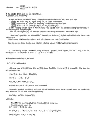 Hiệu suất: %6,42%100.
0115,0
0049,0
H
 Thí nghiệm 2 Tính chất của các hợp chất Mn
●Cách tiến hành –HIện tƣợng :
a) Cho NaOH 2N vào dd Mn2+
trong 3 ống nghiệm ta thấy có tủa Mn(OH)2 trắng xuất hiện.
 Ống 1: Khi để tủa Mn(OH)2 ngoài không khí, kết tủa sẽ hóa nâu đen.
 Ống 2: Thử tủa với HCl 2N thì tủa tan nhƣng sau đó tạo tủa mịn màu đen.
 Ống 3: Thử tủa với dd NaOH đậm đặc dƣ thì thấy tủa không tan.
b) Cho vào ống nghiệm 2 giọt dd MnSO4 loãng và 3 giọt dd NaOH 2N, có kết tủa trắng tạo thành sau đó
hóa nâu một phần trong không khí.
Thêm vào đó 5-6 giọt H2O2 3%. Ta thấy có kết tủa nâu đen tạo thành và có bọt khí xuất hiện.
c) Cho vào ống nghiệm 1ml dd muối Mn2+
, thêm vào đó 1 nhúm bột K2S2O8 và 1ml NaOH đặc rồi đun nhẹ
ống nghiệm.
Khi chƣa đun pƣ xảy ra nhanh chóng, xuất hiện tủa màu đen, phản ứng tỏa nhiệt.
Sau khi đun nhẹ thì dd chuyển sang màu tím. Nếu tiếp tục đun thì dd chuyển sang màu xanh.
d) Cho vào ống nghiệm 1ml KMnO4 loãng, thêm vào 3 giọt KI 0,5N và 3 giọt H2SO4 2N. Ta thấy có tủa tím
than tạo thành. Khi cho thêm KI thì tủa tan tạo dd màu nâu đất.
●Phƣơng trình phản ứng và giải thích:
Mn2+
+ 2OH-
 Mn(OH)2
- Do oxy trong không khí oxy hóa Mn(OH)2 thành Mn(OH)4. Nhƣng Mn(OH)4 không bền thủy phân tạo
MnO2 màu nâu đen.
2Mn(OH)2 + O2+ 2H2O  2Mn(OH)4
Mn(OH)4  MnO2 + 2H2O
Mn(OH)2 +2HCl  MnCl2 + 2H2O
Tủa mịn màu đen là MnO2 sinh ra theo cơ chế trên.
- Mn(OH)2 chỉ tan ít trong dung dịch kiềm rất đặc, tạo phức. Phức này không bền, phân hủy ngay trong
dung dịch kiềm đặc nên xem nhƣ không phản ứng
Mn(OH)2 + NaOH = Na[Mn(OH)3]
●Kết luận :
 Muối Mn2+
thì bền nhƣng hydroxit thì không bền dễ bị oxy hóa.
 Mn(OH)2 có tính bazơ yếu.
Mn2+
+ OH-
 Mn(OH)2 trắng
Mn(OH)2 hóa nâu đen một phần do tác dụng với oxy trong không khí.
2Mn(OH)2 + O2 + 2H2O  Mn(OH)4
 