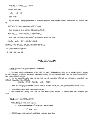 Mn(OH)4  MnO2nâu đen + 2H2O
Khi cho H2O2 vào:
H2O2  H2O + [O]
2[O]  O2
Bọt khí là oxy. Oxy nguyên tử sinh ra nhiều chƣa kịp tác dụng nên kết hợp với nhau thanh oxy phân tử bay
ra.
Mn2+
+S2O8
2-
+4OH-
MnO2đen+2SO4
2-
+H2O
Màu tím của dd là do sự hiện diện của ion MnO4
-
.
Mn2+
+S2O8
2-
+16OH-
2MnO4
-
+10SO4
2-
+8H2O
Màu xanh của dd là do ion MnO4
2-
tạo thành vì bị đun mất nƣớc.
2MnO4
-
+ MnO2 + OH-
 3MnO4
2-
+ 2H2O
2KMnO4+10KI+8H2SO46K2SO4+2MnSO4+5I2+8H2O
Tủa I2 bị hòa tan trong KI dƣ:
I2 + KI  KI3 nâu đất
TRẢ LỜI CÂU HỎI:
Câu 1: giải thích các giai đoạn điều chế KMnO4:
 Đun nóng hỗn hợp gồm KOH, KClO3, MnO2 ở 600o
C để KOH nóng chảy tạo sự tiếp xúc pha tốt, thuân
lợi cho phản ứng và để oxy hóa MnO2 bằng KClO3 trong môi trƣờng KOH nóng chảy tạo K2MnO4 (do MnO4
2-
bền trong môi trƣờng OH-
).
 Hòa tan sản phẩm vào nƣớc rồi cho HCl vào để trung hòa KOH và tạo môi trƣờng trung hoà cho
K2MnO4 thủy phân thành KMnO4.
3KMnO4 + 2H2O = 2KMnO4 + MnO2 + 4KOH
Chấm thử trên giấy lọc đến khi có màu tím hẳn để đảm bảo K2MnO4 chuyển hoàn toàn thành KMnO4.
 Lọc bỏ rắn dƣ chƣa phản ứng để thu dd KMnO4 .
 Định phân KMnO4 bằng FeSO4 để xác định nồng độ của KMnO4. Từ đó tính đƣợc hiệu suất của quá
trình.
Câu 2: vai trò của KClO3 và KOH:
 KClO3 đóng vai trò là chất oxy hóa.
KClO3+3MnO2+6KOH
ot
 3K2MnO4+KCl+3H2O
Cl5+
+ 6e = Cl-
 KOH đóng vai trò là môi trƣờng và là tác chất của phản ứng:
 