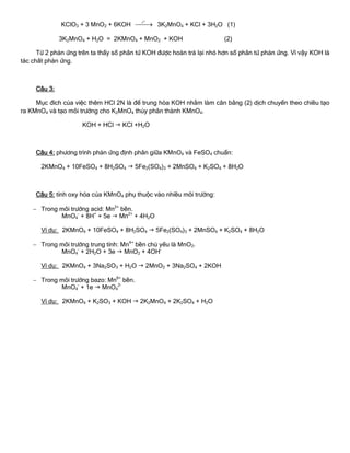 KClO3 + 3 MnO2 + 6KOH 
o
t
3K2MnO4 + KCl + 3H2O (1)
3K2MnO4 + H2O = 2KMnO4 + MnO2 + KOH (2)
Từ 2 phản ứng trên ta thấy số phân tử KOH đƣợc hoàn trả lại nhỏ hơn số phân tử phản ứng. Vì vậy KOH là
tác chất phản ứng.
Câu 3:
Mục đích của việc thêm HCl 2N là để trung hòa KOH nhằm làm cân bằng (2) dịch chuyển theo chiều tạo
ra KMnO4 và tạo môi trƣờng cho K2MnO4 thủy phân thành KMnO4.
KOH + HCl  KCl +H2O
Câu 4: phƣơng trình phản ứng định phân giữa KMnO4 và FeSO4 chuẩn:
2KMnO4 + 10FeSO4 + 8H2SO4  5Fe2(SO4)3 + 2MnSO4 + K2SO4 + 8H2O
Câu 5: tính oxy hóa của KMnO4 phụ thuộc vào nhiều môi trƣờng:
 Trong môi trƣờng acid: Mn2+
bền.
MnO4
-
+ 8H+
+ 5e  Mn2+
+ 4H2O
Ví dụ: 2KMnO4 + 10FeSO4 + 8H2SO4  5Fe2(SO4)3 + 2MnSO4 + K2SO4 + 8H2O
 Trong môi trƣờng trung tính: Mn4+
bền chủ yếu là MnO2.
MnO4
-
+ 2H2O + 3e  MnO2 + 4OH-
Ví dụ: 2KMnO4 + 3Na2SO3 + H2O  2MnO2 + 3Na2SO4 + 2KOH
 Trong môi trƣờng bazo: Mn6+
bền.
MnO4
-
+ 1e  MnO4
2-
Ví dụ: 2KMnO4 + K2SO3 + KOH  2K2MnO4 + 2K2SO4 + H2O
 