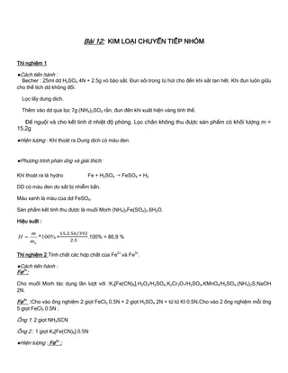Bài 12: KIM LOẠI CHUYỂN TIẾP NHÓM
Thí nghiệm 1
●Cách tiến hành :
Becher : 25ml dd H2SO4 4N + 2.5g vỏ bào sắt. Đun sôi trong tủ hút cho đến khi sắt tan hết. Khi đun luôn giữu
cho thể tích dd không đổi.
Lọc lấy dung dịch.
Thêm vào dd qua lọc 7g (NH4)2SO4 rắn, đun đến khi xuất hiện váng tinh thể.
Để nguội và cho kết tinh ở nhiệt độ phòng. Lọc chân không thu đƣợc sản phẩm có khối lƣợng m =
15,2g
●Hiện tƣợng : Khí thoát ra.Dung dịch có màu đen.
●Phƣơng trình phản ứng và giải thích:
Khí thoát ra là hydro Fe + H2SO4  FeSO4 + H2
DD có màu đen do sắt bị nhiễm bẩn.
Màu xanh là màu của dd FeSO4.
Sản phẩm kết tinh thu đƣợc là muối Morh (NH4)2Fe(SO4)2.6H2O.
Hiệu suất :
*100%
lt
m
H
m
 = .100% = 86,9 %
Thí nghiệm 2 Tính chất các hợp chất của Fe2+
và Fe3+
.
●Cách tiến hành :
Fe2+
:
Cho muốI Morh tác dụng lần lƣợt với :K3[Fe(CN)6],H2O2/H2SO4,K2Cr2O7/H2SO4,KMnO4/H2SO4,(NH4)2S,NaOH
2N.
Fe3+
:Cho vào ống nghiệm 2 giọt FeCl3 0.5N + 2 giọt H2SO4 2N + từ từ KI 0.5N.Cho vào 2 ống nghiệm mỗi ống
5 giọt FeCl3 0.5N :
Ống 1: 2 giọt NH4SCN
Ống 2 : 1 giọt K4[Fe(CN)6] 0.5N
●Hiện tƣợng : Fe2+
:
 