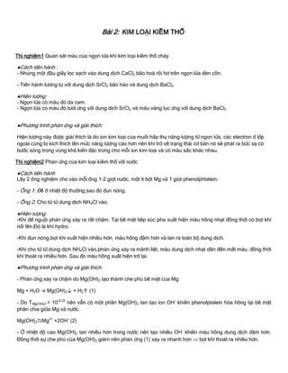 Bài 2: KIM LOẠI KIỀM THỔ
Thí nghiệm1 Quan sát màu của ngọn lửa khi kim loại kiềm thổ cháy
●Cách tiến hành :
- Nhúng một đầu giấy lọc sạch vào dung dịch CaCl2 bão hoà rồi hơ trên ngọn lửa đèn cồn.
- Tiến hành tƣơng tự với dung dịch SrCl2 bão hào và dung dịch BaCl2.
●Hiện tƣợng:
- Ngọn lửa có màu đỏ da cam.
- Ngọn lửa có màu đỏ tƣơi ứng với dung dịch SrCl2 và màu vàng lục ứng với dung dịch BaCl2
●Phƣơng trình phản ứng và giải thích:
Hiện tƣợng này đƣợc giải thích là do ion kim loại của muối hấp thụ năng lƣợng từ ngọn lửa, các electron ở lớp
ngoài cùng bị kích thích lên mức năng lƣợng cao hơn nên khi trở về trạng thái cơ bản nó sẽ phát ra bức xạ có
bƣớc sóng trong vùng khả kiến đặc trƣng cho mỗi ion kim loại và có màu sắc khác nhau.
Thí nghiệm2 Phản ứng của kim loại kiềm thổ với nƣớc
●Cách tiến hành
Lấy 2 ống nghiệm cho vào mỗi ống 1-2 giọt nƣớc, một ít bột Mg và 1 giọt phenolphtalein.
- Ống 1: Để ở nhiệt độ thƣờng,sau đó đun nóng.
- Ống 2: Cho từ từ dung dịch NH4Cl vào.
●Hiện tƣợng:
-Khi để nguội phản ứng xảy ra rất chậm. Tại bề mặt tiếp xúc pha xuất hiện màu hồng nhạt đồng thời có bọt khí
nổi lên.Đó là khí hydro.
-Khi đun nóng,bọt khí xuất hiện nhiều hơn, màu hồng đậm hơn và lan ra toàn bộ dung dịch.
-Khi cho từ từ dung dịch NH4Cl vào,phản ứng xảy ra mãnh liệt, màu dung dịch nhạt dần đến mất màu, đồng thời
khí thoát ra nhiều hơn. Sau đó màu hồng xuất hiện trở lại.
●Phƣơng trình phản ứng và giải thích:
- Phản ứng xảy ra chậm do Mg(OH)2 tạo thành che phủ bề mặt của Mg:
Mg + H2O → Mg(OH)2↓ + H2↑ (1)
- Do TMg(OH)2 = 10-9.22
nên vẫn có một phần Mg(OH)2 tan tạo ion OH-
khiến phenolptalein hóa hồng tại bề mặt
phân chia giữa Mg và nƣớc.
Mg(OH)2Mg2+
+2OH-
(2)
- Ở nhiệt độ cao Mg(OH)2 tan nhiều hơn trong nƣớc nên tạo nhiều OH-
khiến màu hồng dung dịch đậm hơn.
Đồng thời sự che phủ của Mg(OH)2 giảm nên phản ứng (1) xảy ra nhanh hơn  bọt khí thoát ra nhiều hơn.
 