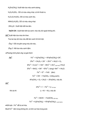 K3[Fe(CN)6]: Xuất hiện tủa màu xanh dƣơng.
H2O2/H2SO4 : DD có màu vàng nhạt, có khí thoát ra.
K2Cr2O7/H2SO4 :DD có màu xanh rêu.
KMnO4/H2SO4 :DD có màu vàng nhạt.
(NH4)2S : Xuất hiện kết tủa đen.
NaOH 2N : Xuất hiện kết tủa xanh, hóa nâu đỏ ngoài không khí.
Fe3+
Xuất hiện tủa màu tím than.
Tủa tan tạo dd màu nâu đất làm xanh hồ tinh bột.
Ống 1: DD chuyển sang màu đỏ máu.
Ống 2 : Kết tủa màu xanh đậm.
●Phƣơng trình phản ứng và giải thích:
Fe2+
Fe2+
+ K3[Fe(CN)6]  KFe[Fe(CN)6]+2K+
.
2Fe2+
+ 3H2O2 + 2H+
 2Fe3+
+ 4H2O + O2.
6Fe2+
+ Cr2O7
2-
+ 14H+
6Fe3+
+ 2Cr3
( xanh rêu)+7H2O
5Fe2+
+ MnO4
-
+ 8H+
5Fe3+
( vàng)+ Mn2+
+ 4H2O.
Fe2+
+ S2-
 FeS (đen)
Fe2+
+ OH-
 Fe(OH)2  (trắng xanh).
4Fe(OH)2 + O2 + 2H2O  2Fe(OH)3 nâu đỏ.
Fe3+
2Fe3+
+ I-
 Fe2+
+ I2 tím than
Khi dƣ KI I2 + KI  KI3 ( nâu đỏ
Fe3+
+ 3SCN-
 Fe(SCN)3 (đỏ máu)
Fe3+
+ K4[Fe(CN)6]  KFe[Fe(CN)6] ( xanh berlin)
●Kết luận : Fe2+
dễ bị oxi hóa.
Muối Fe3+
bền trong không khí, có tính oxi hóa trong acid.
 