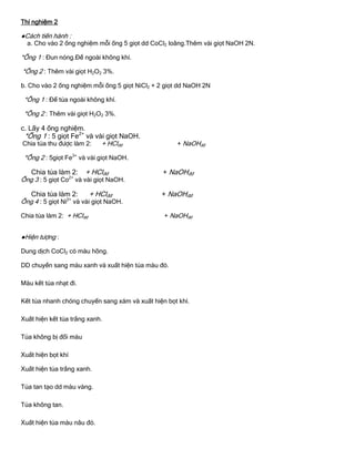 Thí nghiệm 2
●Cách tiến hành :
a. Cho vào 2 ống nghiệm mỗi ống 5 giọt dd CoCl2 loãng.Thêm vài giọt NaOH 2N.
*Ống 1 : Đun nóng.Để ngoài không khí.
*Ống 2 : Thêm vài giọt H2O2 3%.
b. Cho vào 2 ống nghiệm mỗi ống 5 giọt NiCl2 + 2 giọt dd NaOH 2N
*Ống 1 : Để tủa ngoài không khí.
*Ống 2 : Thêm vài giọt H2O2 3%.
c. Lấy 4 ống nghiệm.
*Ống 1 : 5 giọt Fe2+
và vài giọt NaOH.
Chia tủa thu đƣợc làm 2: + HClđđ + NaOHđđ
*Ống 2 : 5giọt Fe3+
và vài giọt NaOH.
Chia tủa làm 2: + HClđđ + NaOHđđ
Ống 3 : 5 giọt Co2+
và vài giọt NaOH.
Chia tủa làm 2: + HClđđ + NaOHđđ
Ống 4 : 5 giọt Ni2+
và vài giọt NaOH.
Chia tủa làm 2: + HClđđ + NaOHđđ
●Hiện tƣợng :
Dung dịch CoCl2 có màu hồng.
DD chuyển sang màu xanh và xuất hiện tủa màu đỏ.
Màu kết tủa nhạt đi.
Kết tủa nhanh chóng chuyển sang xám và xuất hiện bọt khí.
Xuất hiện kết tủa trắng xanh.
Tủa không bị đổi màu
Xuất hiện bọt khí
Xuất hiện tủa trắng xanh.
Tủa tan tạo dd màu vàng.
Tủa không tan.
Xuất hiện tủa màu nâu đỏ.
 