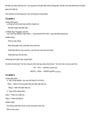 Độ bền các hợp chất hóa trị II các nguyên tố chuyển tiếp nhóm 8 tăng dần, độ bền các hợp chất hóa trị III giảm
dần từ Fe đến Ni.
Các hidroxyt có tính base trội hơn và không tan trong kiềm.
Thí nghiệm 4
●Cách tiến hành :
a.Dùng dd CoCl2 bão hòa viết lên tờ giấy lọc.
Hơ trên ngọn lửa đèn cồn.
b.Phản ứng Tsugaep của Ni :
Cho vào ống nghiệm 5 giọt NiCl2 + 1 giọt NH4OH 2N.Thêm 1 giọt demethyl glioxyme.
●Hiện tƣợng :
Chữ có màu hồng.
Màu hồng biến mất, xuất hiện màu xanh tím.
Xuất hiện kết tủa màu xanh lục, sau đó tan ra tạo dd xanh đậm.
Xuất hiện tủa màu đỏ máu.
●Phƣơng trình phản ứng và giải thích:
Do phức [Co(H2O)6]2+
khi đun nóng bị mất nƣớc tạo phức [Co(H2O)4]2+
nhỏ hơn nên có màu xanh tím.
Ni2+
+ OH-
 Ni(OH)2 (xanh lục)
Ni(OH)2 + 6NH3  [Ni(NH3)6](OH)2( xanh đậm)
Thí nghiệm 5
●Cách tiến hành :
a. Lấy 2 ống nghiệm, cho vào mỗi ống 0,5 ml CoCl2.
*Ống 1 : thêm từ từ dung dịch NH4OH đậm đặc đến dƣ.
*Ống 2 : thêm HCl đậm đặc dƣ.
b. Thay CoCl2 bằng NiCl2
Ống 1 : Thêm từ từ đến dƣ.
Ống 2 : Thêm HCl đđ dƣ.
●Hiện tƣợng :
Tủa hồng xuất hiện rồi tan ra tạo dung dịch màu nâu.
DD có màu xanh
 