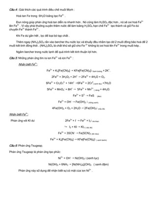 Câu 4 : Giải thích các quá trình điều chế muối Morh :
Hoà tan Fe trong 6H2O loãng tạo Fe2+
.
Đun nóng giúp phản ứng hoà tan diễn ra nhanh hơn . Nó cũng làm H2SO4 đặc hơn , nó sẽ oxi hoá Fe2+
lên Fe3+
. Vì vậy phải thƣờng xuyên thêm nƣớc để làm loãng H2SO4 hạn chế Fe3+
tạo thành và giữ Fe dƣ
chuyển Fe3+
thành Fe2+
.
Khi Fe dƣ gần hết , lọc để loại bỏ tạp chất .
Thêm ngay (NH4)2SO4 rắn vào bercher thu nƣớc lọc và khuấy đều nhằm tạo dd 2 muối đồng bão hoà để 2
muối kết tinh đồng thời . (NH4)2SO4 là chất khử sẽ giữ cho Fe 2+
không bị oxi hoá lên Fe3+
trong muối kép .
Ngâm bercher trong nƣớc lạnh để quá trình kết tinh thuận lợi hơn.
Câu 5: Những phản ứng tìm ra ion Fe2+
và ion Fe3+
:
Nhận biết Fe2+
:
Fe2+
+ K3[Fe(CN)6]  KFe[Fe(CN)6] Xanh dƣơng + 2K+
.
2Fe2+
+ 3H2O2 + 2H+
 2Fe3+
+ 4H2O + O2.
6Fe2+
+ Cr2O7
2-
+ 14H+
6Fe3+
+ 2Cr3
( xanh rêu) +7H2O
5Fe2+
+ MnO4
-
+ 8H+
 5Fe3+
+ Mn2+
( vàng) + 4H2O.
Fe2+
+ S2-
 FeS (đen)
Fe2+
+ OH-
 Fe(OH)2  (trắng xanh).
4Fe(OH)2 + O2 + 2H2O  2Fe(OH)3 (nâu đỏ)
Nhận biết Fe3+
:
Phản ứng với KI dƣ 2Fe3+
+ I-
 Fe2+
+ I2 tím than
 I2 + KI  KI3 ( nâu đỏ)
Fe3+
+ 3SCN-
 Fe(SCN)3 (đỏ máu)
Fe3+
+ K4[Fe(CN)6]  KFe[Fe(CN)6] ( xanh berlin)
Câu 6: Phản ứng Tsugeap.
Phản ứng Tsugeap là phản ứng tạo phức:
Ni2+
+ OH-
 Ni(OH)2 (xanh lục)
Ni(OH)2 + 6NH3  [Ni(NH3)6](OH)2 ( xanh đậm)
Phản ứng này sữ dụng để nhận biết sự có mặt của ion Ni2+
.
 