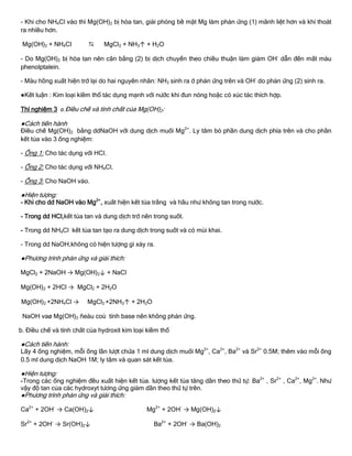 - Khi cho NH4Cl vào thì Mg(OH)2 bị hòa tan, giải phóng bề mặt Mg làm phản ứng (1) mãnh liệt hơn và khí thoát
ra nhiều hơn.
Mg(OH)2 + NH4Cl  MgCl2 + NH3↑ + H2O
- Do Mg(OH)2 bị hòa tan nên cân bằng (2) bị dịch chuyển theo chiều thuận làm giảm OH-
dẫn đến mất màu
phenolptalein.
- Màu hồng xuất hiện trở lại do hai nguyên nhân: NH3 sinh ra ở phản ứng trên và OH-
do phản ứng (2) sinh ra.
●Kết luận : Kim loại kiềm thổ tác dụng mạnh với nƣớc khi đun nóng hoặc có xúc tác thích hợp.
Thí nghiệm 3 a.Điều chế và tính chất của Mg(OH)2:
●Cách tiến hành
Điều chế Mg(OH)2 bằng ddNaOH với dung dịch muối Mg2+
. Ly tâm bỏ phần dung dịch phía trên và cho phần
kết tủa vào 3 ống nghiệm:
- Ống 1: Cho tác dụng với HCl.
- Ống 2: Cho tác dụng với NH4Cl.
- Ống 3: Cho NaOH vào.
●Hiện tƣợng:
- Khi cho dd NaOH vào Mg2+
, xuất hiện kết tủa trắng và hầu nhƣ không tan trong nƣớc.
- Trong dd HCl,kết tủa tan và dung dịch trở nên trong suốt.
- Trong dd NH4Cl kết tủa tan tạo ra dung dịch trong suốt và có mùi khai.
- Trong dd NaOH,không có hiện tƣợng gì xảy ra.
●Phƣơng trình phản ứng và giải thích:
MgCl2 + 2NaOH → Mg(OH)2↓ + NaCl
Mg(OH)2 + 2HCl → MgCl2 + 2H2O
Mg(OH)2 +2NH4Cl → MgCl2 +2NH3↑ + 2H2O
NaOH vaø Mg(OH)2 ñeàu coù tính base nên không phản ứng.
b. Điều chế và tính chất của hydroxit kim loại kiềm thổ
●Cách tiến hành:
Lấy 4 ống nghiệm, mỗi ống lần lƣợt chứa 1 ml dung dịch muối Mg2+
, Ca2+
, Ba2+
và Sr2+
0.5M; thêm vào mỗi ống
0.5 ml dung dịch NaOH 1M; ly tâm và quan sát kết tủa.
●Hiện tƣợng:
-Trong các ống nghiệm đều xuất hiện kết tủa. lƣợng kết tủa tăng dần theo thứ tự: Ba2+
, Sr2+
, Ca2+
, Mg2+
. Nhƣ
vậy độ tan của các hydroxyt tƣơng ứng giảm dần theo thứ tự trên.
●Phƣơng trình phản ứng và giải thích:
Ca2+
+ 2OH-
→ Ca(OH)2↓ Mg2+
+ 2OH-
→ Mg(OH)2↓
Sr2+
+ 2OH-
→ Sr(OH)2↓ Ba2+
+ 2OH-
→ Ba(OH)2
 