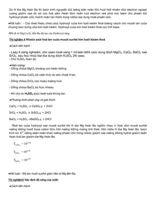 Do ñi töø Mg ñeán Ba thì baùn kính nguyeân töû taêng leân neân löïc huùt haït nhaân vôùi electron ngoaøi
cuøng giaûm vaø do oxi coù ñoä aâm ñieän lôùn neân ruùt electron veà phía noù laøm cho phaân töû
hydroxyt phaân cöïc maïnh neân tan ñöôïc trong nöôùc laø dung moâi phaân cöïc.
●Kết luận : - Coù theå ñieàu cheá caùc hydroxyt cuûa kim loaïi kieàm thoå baèng caùch cho muoái tan cuûa
chuùng taùc duïng vôùi kim loaïi kieàm. Hydroxyt cuûa kim loaïi kieàm thoå coù tính base.
-Khi đi từ Mg,Ca,Sr, đến Ba độ tan của Hydroxyt tăng.
Thí nghiệm 4 Khaûo saùt ñoä tan cuûa muoái sunfat kim loaïi kieàm thoå
●Cách tiến hành :
- Laáy 4 oáng nghieäm, cho vaøo moãi oáng 1 ml laàn löôït caùc dung dòch MgCl2, CaCl2, BaCl2 vaø
SrCl2, sau ñoù nhoû töø töø dung dòch H2SO4 2N vaøo.
- Cho H2SO4 ñeán dö.
●Hiện tƣợng:
- OÁng chöùa MgCl2 khoâng coù hieän töôïng
- OÁng chöùa CaCl2 bò vaãn ñuïc do taïo chaát ít tan.
- OÁng chöùa SrCl2 coù maøu traéng ñuïc.
- OÁng chöùa BaCl2 bò ñuïc nhieàu.
- Khi cho dư H2SO4 caùc keát tuûa không tan .
●Phƣơng trình phản ứng và giải thích:
CaCl2 + H2SO4 → CaSO4↓ + 2HCl
SrCl2 + H2SO4 → SrSO4↓ + 2HCl
BaCl2 + H2SO4 →BaSO4↓ + 2HCl
-Ñoä tan cuûa hydroxyt vaø muoái sunfat khi ñi töø Mg ñeán Ba ngöôïc nhau vì ñoái vôùi muoái sunfat
naêng löôïng hoaït hoùa cation lôùn hôn naêng löôïng maïng tinh theå. Hôn nöõa ñi töø Mg ñeán Ba, baùn
kính ion X2+
taêng daàn neân khaû naêng phaân cöïc trong nöôùc giaûm vaø naêng löôïng hydrat giaûm daãn
ñeán ñoä tan giaûm töø Mg ñeán Ba.
4
-5.04
CaSOT = 10
4
-6.49
SrSOT = 10
4
-9.97
BaSOT = 10
●Kết luận : Độ tan muối sunfat giảm dần từ Mg đến Ba.
Thí nghiệm5 Xác định độ cứng của nƣớc
●Cách tiến hành:
 