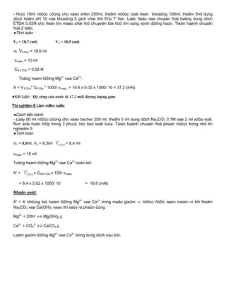 - Huùt 10ml nöôùc cöùng cho vaøo erlen 250ml, theâm nöôùc caát ñeán khoaûng 100ml, theâm 5ml dung
dòch ñeäm pH 10 vaø khoaûng 5 gioït chæ thò Erio T ñen. Laéc ñeàu vaø chuaån ñoä baèng dung dòch
ETDA 0.02N cho ñeán khi maøu chæ thò chuyeån töø ñoû tím sang xanh döông haún. Tieán haønh chuaån
ñoä 2 laàn.
●Tính toán :
V1 = 18,7 (ml) V2 = 18,5 (ml)
VETDA = 18.6 ml
vmaãu = 10 ml
CN ETDA = 0.02 N
Toång haøm löôïng Mg2+
vaø Ca2+
:
X = V ETDA* CETDA * 1000/ vmaãu = 18.6 x 0.02 x 1000/ 10 = 37.2 (mN)
●Kết luận : Độ cứng của nước là 37,2 mili đương lượng gam.
Thí nghiệm 6 Làm mềm nƣớc
●Cách tiến hành
- Laáy 50 ml nöôùc cöùng cho vaøo becher 250 ml, theâm 5 ml dung dòch Na2CO3 0.1M vaø 2 ml söõa voâi.
Ñun soâi hoãn hôïp trong 3 phuùt, loïc boû keát tuûa. Tieán haønh chuaån ñoä phaàn nöôùc trong nhö thí
nghieäm 5.
●Tính toán:
V1 = 8,5ml, V2 = 8,3ml  ETDAV = 8,4 ml
vmaãu = 10 ml.
Toång haøm löôïng Mg2+
vaø Ca2+
coøn laïi:
X =  ETDAV x CN(ETDA) x 100/ vmaãu
= 8,4 x 0.02 x 1000/ 10 = 16,8 (mN)
Nhaän xeùt:
X < X chöùng toû haøm löôïng Mg2+
vaø Ca2+
trong maãu giaûm  nöôùc ñöôïc laøm meàm vì khi theâm
Na2CO3 vaø Ca(OH)2 vaøo thì xaûy ra phaûn öùng:
Mg2+
+ 2OH-
↔ Mg(OH)2↓
Ca2+
+ CO3
2-
↔ CaCO3↓
Laøm giaûm löôïng Mg2+
vaø Ca2+
trong dung dòch sau loïc.
 