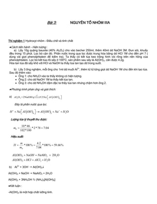 Bài 3: NGUYÊN TỐ NHÓM IIIA
Thí nghiệm 1 Hydroxyt nhôm – Điều chế và tính chất
●Cách tiến hành - Hiện tƣợng :
a) Lấy 10g quặng bauxite (46% Al2O3) cho vào becher 250ml, thêm 40ml dd NaOH 3M. Đun sôi, khuấy
đều trong 15 phút. Lọc bỏ cặn đỏ. Phần nƣớc trong qua lọc đƣợc trung hòa bằng dd HCl 1M cho đến pH 7 (
dùng vài giọt phenolphtalein để kiểm tra). Ta thấy có kết tủa keo trắng hình vòi rồng trên nền hồng của
phenolphtalein. Lọc bỏ kết tủa rồi sấy ở 100o
C, sản phẩm sau sấy là Al(OH)3, cân đƣợc 4.2g.
Hòa tan tủa đã sấy khô với HCl và NaOH ta thấy tủa tan tạo dd trong suốt.
b) Lấy 3 ống nghiệm, mỗi ống cho 1ml dd muối Al3+
, thêm từ từ từng giọt dd NaOH 1M cho đến khi tạo tủa.
Sau đó thêm vào:
 Ống 1: cho NH4Cl vào ta thấy không có hiện tƣợng.
 Ống 2: cho dd NaOH 1M ta thấy kết tủa tan.
 Ống 3: cho dd NH4OH đậm đặc ta thấy tủa tan nhƣng chậm hơn ống 2.
●Phƣơng trình phản ứng và giải thích:
a)  
ot
2 3 4
O +2NaOH 2Al Na Al OH    
Đây là phần nƣớc qua lọc.
    24 3
OH Na Al OH Al OH Na H 
     
Lƣợng tủa lý thuyết thu đƣợc:
04.778*2*
100*102
46*10
ltm
Hiệu suất:
%66.59%100*
04.7
2.4
%100* 
ltm
m
H
3 2 2
3 3 2
( ) aAlO 2H O
( ) O
Al OH NaOH N
Al OH HCl AlCl H
  
  
b) Al3+
+ 3OH-
 Al(OH)3
Al(OH)3 + NaOH  NaAlO2 + 2H2O
Al(OH)3 + 3NH4OH  (NH4)3[Al(OH)6]
●Kết luận :
-Al(OH)3 là một hợp chất lƣỡng tính.
 