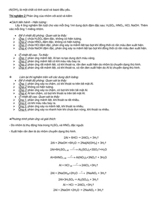 -Al(OH)3 là một chất có tính acid và bazơ đều yếu.
Thí nghiệm 2 Phản ứng của nhôm với acid và kiềm
●Cách tiến hành - Hiện tƣợng :
Lấy 4 ống nghiệm lần lƣợt cho vào mỗi ống 1ml dung dịch đậm đặc sau: H2SO4, HNO3, HCl, NaOH. Thêm
vào mỗi ống 1 miếng nhôm.
 Để ở nhiệt độ phòng. Quan sát ta thấy:
 Ống 1: chứa H2SO4 đậm đặc, không có hiện tƣợng.
 Ống 2: chứa HNO3 đậm đặc, không có hiện tƣợng.
 Ống 3: chứa HCl đậm đặc, phản ứng xảy ra mãnh liệt tạo bọt khí đồng thời có rắn màu đen xuất hiện.
 Ống 4: chứa NaOH đậm đặc, phản ứng xảy ra mãnh liệt tạo bọt khí đồng thời có rắn màu đen xuất hiện.
 Ở nhiệt độ cao. Ta thấy:
 Ống 1: phản ứng mãnh liệt, Al tan ra tạo dung dịch màu vàng.
 Ống 2: phản ứng mãnh liệt có khí màu nâu bay ra.
 Ống 3: phản ứng rất mãnh liệt, có khí thoát ra, rắn đen xuất hiện do nhôm bị chuyển dạng thù hình.
 Ống 4: phản ứng rất mãnh liệt, có khí thoát ra, có rắn đen xuất hiện do Al bị chuyển dạng thù hình.
 Làm lại thí nghiệm trên với các dung dịch loãng.
 Để ở nhiệt độ phòng. Quan sát ta thấy:
 Ống 1: phản ứng xảy ra chậm, có khí thoát ra trên bề mặt Al.
 Ống 2: không có hiện tƣợng.
 Ống 3: phản ứng xảy ra chậm, có bọt khí trên bề mặt Al.
 Ống 4: Al tan chậm, có bọt khí thoát ra trên bề mặt Al.
 Ở nhiệt độ cao. Quan sát ta thấy:
 Ống 1: phản ứng mãnh liệt, khí thoát ra rất nhiều.
 Ống 2: có khí màu nâu bay ra.
 Ống 3: phản ứng xảy ra mãnh liệt, khí thoát ra nhiều.
 Ống 4: phản ứng xảy ra nhanh hơn khi chƣa đun nóng, khí thoát ra nhiều.
●Phƣơng trình phản ứng và giải thích:
- Do nhôm bị thụ động hóa trong H2SO4 và HNO3 đặc nguội.
- Xuất hiện rắn đen là do nhôm chuyển dạng thù hình.
2Al + 6HCl  2AlCl3 + 3H2
2Al + 2NaOH +6H2O  2Na[Al(OH)4] + 3H2
2Al+6H2SO4, dđ
ot
 Al2(SO4)3+3SO2+H2O
Al+6HNO3, đđ
ot
 Al(NO3)3+3NO2 + 3H2O
Al + HCl đđ
ot
 2AlCl3 +3H2
2Al + 2NaOHđđ+2H2O
ot
 2NaAlO2 + 3H2
2Al+3H2SO4  Al2(SO4)3 + 3H2
Al + HCl  2AlCl3 +3H2
2Al + 2NaOH +2H2O  2NaAlO2 + 3H2
 