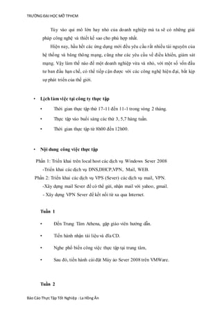 TRƯỜNG ĐẠI HỌC MỞ TPHCM
Báo Cáo Thực Tập Tốt Nghiệp :La Hồng Ân
Tùy vào qui mô lớn hay nhỏ của doanh nghiệp mà ta sẽ có những giải
pháp công nghệ và thiết kế sao cho phù hợp nhất.
Hiện nay, hầu hết các ứng dụng mới đều yêu cầu rất nhiều tài nguyên của
hệ thống và băng thông mạng, cũng như các yêu cầu về điều khiển, giám sát
mạng. Vậy làm thế nào để một doanh nghiệp vừa và nhỏ, với một số vốn đầu
tư ban đầu hạn chế, có thể tiếp cận được với các công nghệ hiện đại, bắt kịp
sự phát triển của thế giới.
• Lịch làm việc tại công ty thực tập
• Thời gian thực tập thừ 17-11 đến 11-1 trong vòng 2 tháng.
• Thực tập vào buổi sáng các thứ 3, 5,7 hàng tuần.
• Thời gian thực tập từ 8h00 đến 12h00.
• Nội dung công việc thực tập
Phần 1: Triển khai trên local host các dịch vụ Windows Sever 2008
-Triển khai các dịch vụ DNS,DHCP,VPN, Mail, WEB.
Phần 2: Triển khai các dịch vụ VPS (Sever) các dịch vụ mail, VPN.
-Xây dựng mail Sever để có thể gửi, nhận mail với yahoo, gmail.
- Xây dựng VPN Sever để kết nối từ xa qua Internet.
Tuần 1
• Đến Trung Tâm Athena, gặp giáo viên hướng dẫn.
• Tiến hành nhận tài liệu và đĩa CD.
• Nghe phổ biến công việc thực tập tại trung tâm,
• Sau đó, tiến hành cài đặt Máy ảo Sever 2008 trên VMWare.
Tuần 2
 