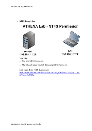 TRƯỜNG ĐẠI HỌC MỞ TPHCM
Báo Cáo Thực Tập Tốt Nghiệp :La Hồng Ân
 NTFS Permission
Mục tiêu:
o Cấu hình NTFS Perrmission
o Mục tiêu cuối cùng: Cấu hình thành công NTFS Perrmission
Link video demo NTFS Permission:
https://www.youtube.com/watch?v=NTW21nz_67E&list=UUFQCyYUHU
Rf5MvprAn7BI5w
 