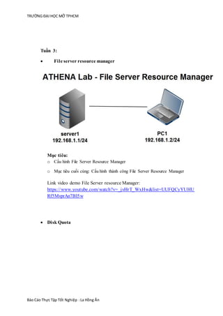 TRƯỜNG ĐẠI HỌC MỞ TPHCM
Báo Cáo Thực Tập Tốt Nghiệp :La Hồng Ân
Tuần 3:
 File server resource manager
Mục tiêu:
o Cấu hình File Server Resource Manager
o Mục tiêu cuối cùng: Cấu hình thành công File Server Resource Manager
Link video demo File Server resource Manager:
https://www.youtube.com/watch?v=_jvHrT_WxHw&list=UUFQCyYUHU
Rf5MvprAn7BI5w
 Disk Quota
 