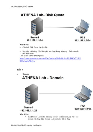 TRƯỜNG ĐẠI HỌC MỞ TPHCM
Báo Cáo Thực Tập Tốt Nghiệp :La Hồng Ân
Mục tiêu:
o Cấu hình Disk Quota cho 1 ổ đĩa.
o Mục tiêu cuối cùng: Cấu hình giới hạn dung lượng sử dụng 1 ổ đĩa cho các
user khác nhau.
Link video demo Disk Quota:
https://www.youtube.com/watch?v=5saHmyPGdhA&list=UUFQCyYUHU
Rf5MvprAn7BI5w
Tuần 4
 Domain
Mục tiêu:
 Cài Domain Controller trên máy server1 và tiến hành join PC1 vào
domain và đăng nhập Domain Administrator để sử dụng
 