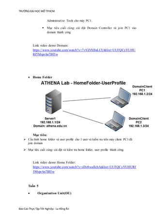 TRƯỜNG ĐẠI HỌC MỞ TPHCM
Báo Cáo Thực Tập Tốt Nghiệp :La Hồng Ân
Administrative Tools cho máy PC1.
 Mục tiêu cuối cùng: cài đặt Domain Controller và join PC1 vào
domain thành công
Link video demo Domain:
https://www.youtube.com/watch?v=7vVZtXBaLCU&list=UUFQCyYUHU
Rf5MvprAn7BI5w
 Home Folder
Mục tiêu:
 Cấu hình home folder và user profile cho 1 user và kiểm tra trên máy client PC1 đã
join domain
 Mục tiêu cuối cùng: cài đặt và kiểm tra home folder, user profile thành công.
Link video demo Home Folder:
https://www.youtube.com/watch?v=sDv8wuIlehA&list=UUFQCyYUHURf
5MvprAn7BI5w
Tuần 5
 Organization Unit(OU)
 