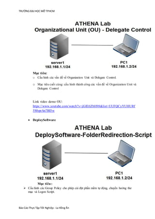 TRƯỜNG ĐẠI HỌC MỞ TPHCM
Báo Cáo Thực Tập Tốt Nghiệp :La Hồng Ân
Mục tiêu:
o Cấu hình các vấn đề về Organization Unit và Delegate Control.
o Mục tiêu cuối cùng: cấu hình thành công các vấn đề về Organization Unit và
Delegate Control
Link video demo OU:
https://www.youtube.com/watch?v=jGIEtlZbH98&list=UUFQCyYUHURf
5MvprAn7BI5w
 DeploySoftware
Mục tiêu:
 Cấu hình các Group Policy cho phép cài đặt phần mềm tự động, chuyển hướng thư
mục và Logon Script.
 