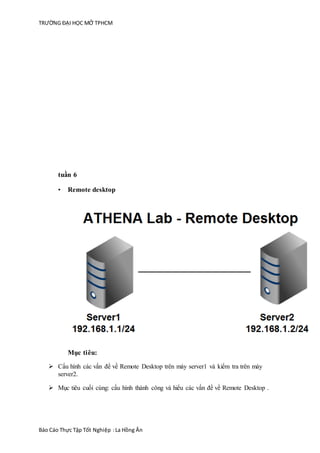 TRƯỜNG ĐẠI HỌC MỞ TPHCM
Báo Cáo Thực Tập Tốt Nghiệp :La Hồng Ân
tuần 6
• Remote desktop
Mục tiêu:
 Cấu hình các vấn để về Remote Desktop trên máy server1 và kiểm tra trên máy
server2.
 Mục tiêu cuối cùng: cấu hình thành công và hiểu các vấn đề về Remote Desktop .
 