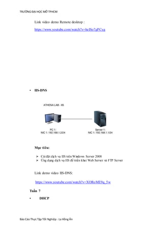 TRƯỜNG ĐẠI HỌC MỞ TPHCM
Báo Cáo Thực Tập Tốt Nghiệp :La Hồng Ân
Link video demo Remote desktop :
https://www.youtube.com/watch?v=heISo7gPCyg
• IIS-DNS
Mục tiêu:
 Cài đặt dịch vụ IIS trên Windows Server 2008
 Ứng dụng dịch vụ IIS để triển khai Web Server và FTP Server
Link demo video IIS-DNS:
https://www.youtube.com/watch?v=XORoME9q_5w
Tuần 7
• DHCP
 