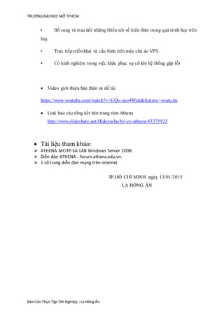TRƯỜNG ĐẠI HỌC MỞ TPHCM
Báo Cáo Thực Tập Tốt Nghiệp :La Hồng Ân
• Bổ sung và trau dồi những thiếu sót về kiến thức trong quá trình học trên
lớp.
• Trực tiếp triển khai và cấu hình trên máy chủ ảo VPS.
• Có kinh nghiệm trong việc khắc phục sự cố khi hệ thống gặp lỗi
 Video giới thiệu bản thân và đề tài
https://www.youtube.com/watch?v=GQo-ueo4Wek&feature=youtu.be
 Link báo cáo tổng kết bên trung tâm Athena
http://www.slideshare.net/Hideyashu/bo-co-athena-43375925
 Tài liệu tham khảo:
 ATHENA MCITP-SA LAB Windows Server 2008.
 Diễn đàn ATHENA : forum.athena.edu.vn.
 1 số trang diễn đàn mạng trên internet
TP.HỒ CHÍ MINH ,ngày 13/01/2015
LA HỒNG ÂN
 