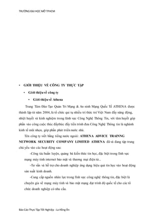 TRƯỜNG ĐẠI HỌC MỞ TPHCM
Báo Cáo Thực Tập Tốt Nghiệp :La Hồng Ân
• GIỚI THIỆU VỀ CÔNG TY THỰC TẬP
• Giới thiệuvề công ty
• Giới thiệuvề Athena
Trung Tâm Đào Tạo Quản Tri Mạng & An ninh Mạng Quốc Tế ATHENA được
thành lập từ năm 2004, là tổ chức qui tụ nhiều trí thức trẻ Việt Nam đầy năng động,
nhiệt huyết và kinh nghiệm trong lãnh vực Công Nghệ Thông Tin, với tâm huyết góp
phần vào công cuộc thúc đẩythúc đẩy tiến trình đưa Công Nghệ Thông tin là nghành
kinh tế mũi nhọn, góp phần phát triển nước nhà.
Tên công ty viết bằng tiếng nước ngoài: ATHENA ADVICE TRAINNG
NETWORK SECURITY COMPANY LIMITED ATHENA đã và đang tập trung
chủ yếu vào các hoạt động sau:
-Công tác huấn luyện, quảng bá kiến thức tin học, đặc biệt trong lĩnh vực
mạng máy tính internet bảo mật và thương mại điện tử...
-Tư vấn và hỗ trợ cho doanh nghiệp ứng dụng hiệu quả tin học vào hoạt động
sản xuất kinh doanh.
-Cung cấp nguồn nhân lực trong lĩnh vực công nghệ thông tin, đặc biệt là
chuyên gia về mạng máy tính và bảo mật mạng đạt trình độ quốc tế cho các tổ
chức doanh nghiệp có nhu cầu.
 