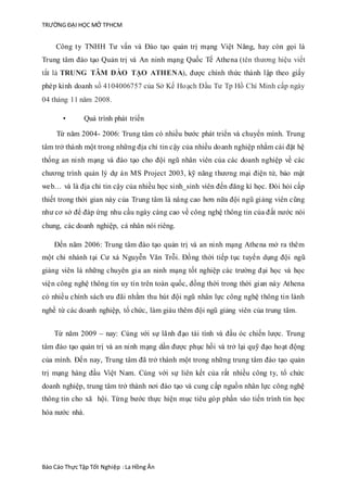TRƯỜNG ĐẠI HỌC MỞ TPHCM
Báo Cáo Thực Tập Tốt Nghiệp :La Hồng Ân
Công ty TNHH Tư vấn và Đào tạo quản trị mạng Việt Năng, hay còn gọi là
Trung tâm đào tạo Quản trị và An ninh mạng Quốc Tế Athena (tên thương hiệu viết
tắt là TRUNG TÂM ĐÀO TẠO ATHENA), được chính thức thành lập theo giấy
phép kinh doanh số 4104006757 của Sở Kế Hoạch Đầu Tư Tp Hồ Chí Minh cấp ngày
04 tháng 11 năm 2008.
• Quá trình phát triển
Từ năm 2004- 2006: Trung tâm có nhiều bước phát triển và chuyển mình. Trung
tâm trở thành một trong những địa chỉ tin cậy của nhiều doanh nghiệp nhằm cài đặt hệ
thống an ninh mạng và đào tạo cho đội ngũ nhân viên của các doanh nghiệp về các
chương trình quản lý dự án MS Project 2003, kỹ năng thương mại điện tử, bảo mật
web… và là địa chỉ tin cậy của nhiều học sinh_sinh viên đến đăng kí học. Đòi hỏi cấp
thiết trong thời gian này của Trung tâm là nâng cao hơn nữa đội ngũ giảng viên cũng
như cơ sở để đáp ứng nhu cầu ngày càng cao về công nghệ thông tin của đất nước nói
chung, các doanh nghiệp, cá nhân nói riêng.
Đến năm 2006: Trung tâm đào tạo quản trị và an ninh mạng Athena mở ra thêm
một chi nhánh tại Cư xá Nguyễn Văn Trỗi. Đồng thời tiếp tục tuyển dụng đội ngũ
giảng viên là những chuyên gia an ninh mạng tốt nghiệp các trường đại học và học
viện công nghệ thông tin uy tín trên toàn quốc, đồng thời trong thời gian này Athena
có nhiều chính sách ưu đãi nhằm thu hút đội ngũ nhân lực công nghệ thông tin lành
nghề từ các doanh nghiệp, tổ chức, làm giàu thêm đội ngũ giảng viên của trung tâm.
Từ năm 2009 – nay: Cùng với sự lãnh đạo tài tình và đầu óc chiến lược. Trung
tâm đào tạo quản trị và an ninh mạng dần được phục hồi và trở lại quỹ đạo hoạt động
của mình. Đến nay, Trung tâm đã trở thành một trong những trung tâm đào tạo quản
trị mạng hàng đầu Việt Nam. Cùng với sự liên kết của rất nhiều công ty, tổ chức
doanh nghiệp, trung tâm trở thành nơi đào tạo và cung cấp nguồn nhân lực công nghệ
thông tin cho xã hội. Từng bước thực hiện mục tiêu góp phần vào tiến trình tin học
hóa nước nhà.
 