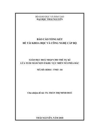 BỘ GIÁO DỤC VÀ ĐÀO TẠO
ĐẠI HỌC THÁI NGUYÊN
BÁO CÁO TỔNG KẾT
ĐỀ TÀI KHOA HỌC VÀ CÔNG NGHỆ CẤP BỘ
GIÁO DỤC HOÀ NHẬP CHO TRẺ TỰ KỈ
LỨA TUỔI MẦM NON Ở KHU VỰC MIỀN NÚI PHÍA BẮC
MÃ SỐ: B2014 - TN03 - 04
Chủ nhiệm đề tài: TS. TRẦN THỊ MINH HUẾ
THÁI NGUYÊN, NĂM 2018
 