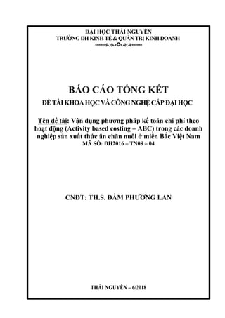 ĐẠI HỌC THÁI NGUYÊN
TRƯỜNGĐHKINHTẾ&QUẢNTRỊKINHDOANH
------------
BÁO CÁO TỔNG KẾT
ĐỀTÀIKHOAHỌCVÀCÔNGNGHỆCẤPĐẠIHỌC
Tên đề tài: Vận dụng phương pháp kế toán chi phí theo
hoạt động (Activity based costing – ABC) trong các doanh
nghiệp sản xuất thức ăn chăn nuôi ở miền Bắc Việt Nam
MÃ SỐ: ĐH2016 – TN08 – 04
CNĐT: TH.S. ĐÀM PHƯƠNG LAN
THÁI NGUYÊN – 6/2018
 